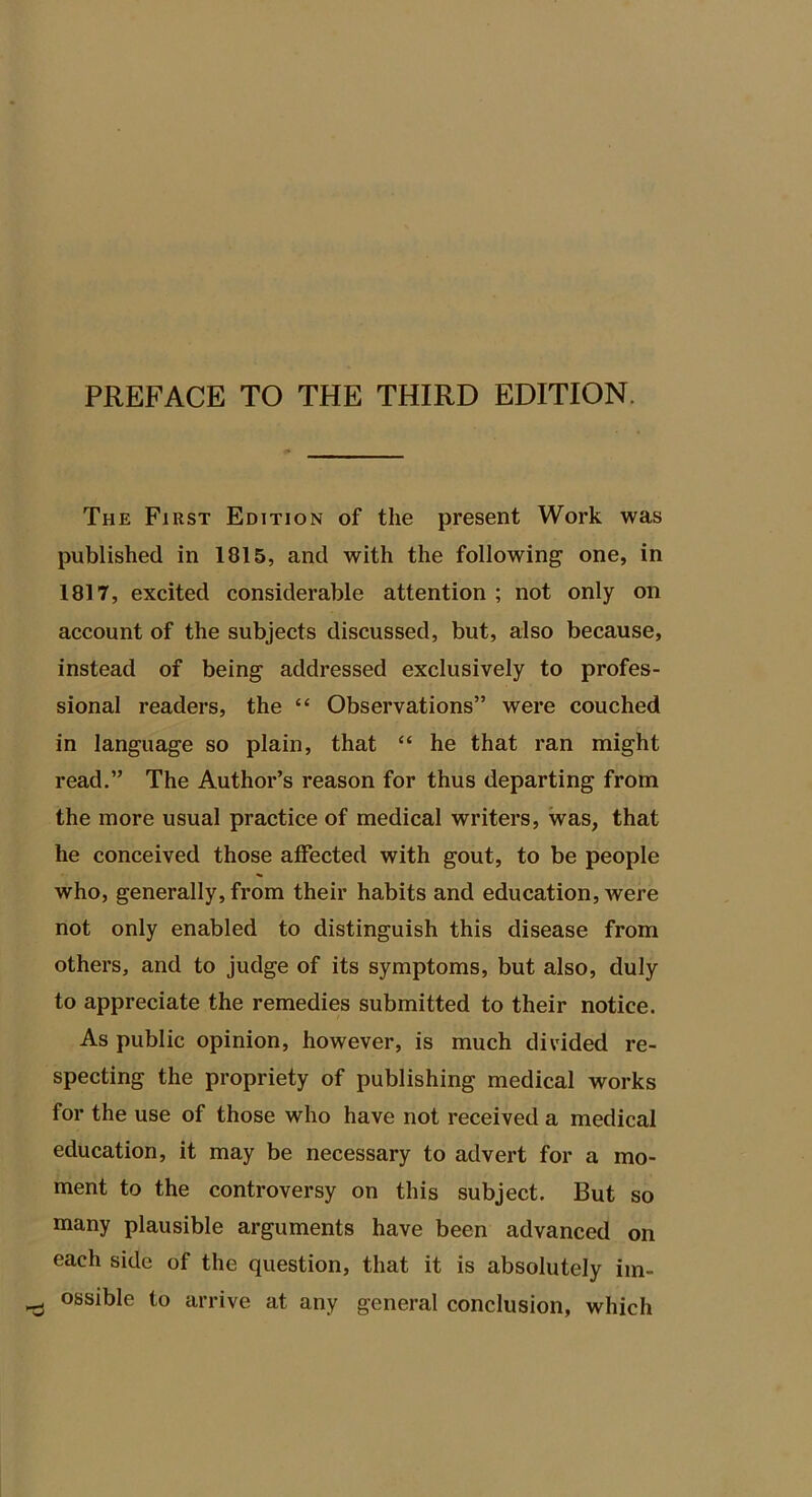 PREFACE TO THE THIRD EDITION. The First Edition of the present Work was published in 1815, and with the following one, in 1817, excited considerable attention; not only on account of the subjects discussed, but, also because, instead of being addressed exclusively to profes- sional readers, the “ Observations” were couched in language so plain, that “ he that ran might read.” The Author’s reason for thus departing from the more usual practice of medical writers, was, that he conceived those alfected with gout, to be people who, generally, from their habits and education, were not only enabled to distinguish this disease from others, and to judge of its symptoms, but also, duly to appreciate the remedies submitted to their notice. As public opinion, however, is much divided re- specting the propriety of publishing medical works for the use of those who have not received a medical education, it may be necessary to advert for a mo- ment to the controversy on this subject. But so many plausible arguments have been advanced on each side of the question, that it is absolutely im- ossible to arrive at any general conclusion, which