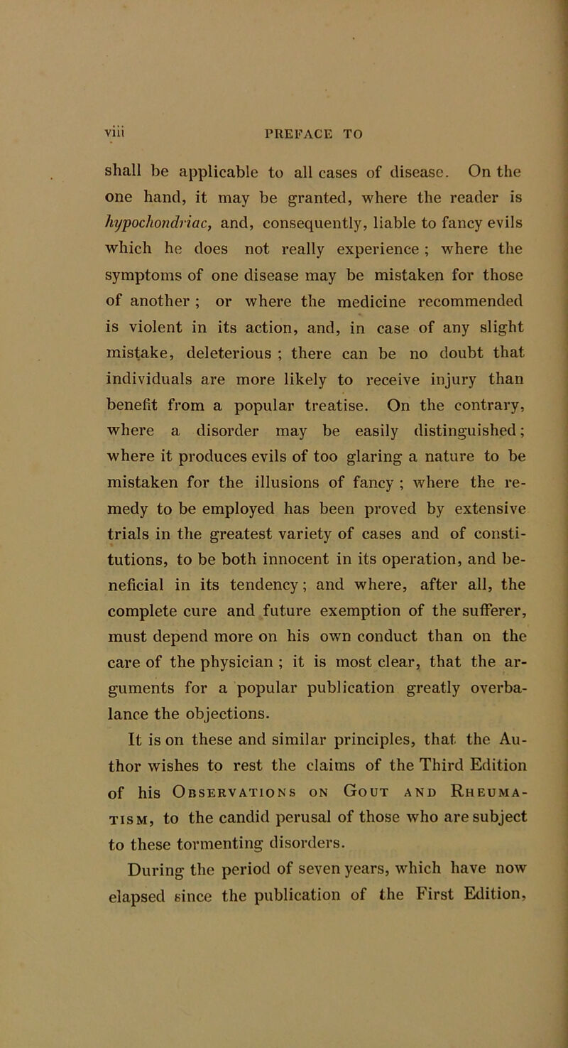 shall be applicable to all cases of disease. On the one hand, it may be granted, where the reader is hypochondriac, and, consequently, liable to fancy evils which he does not really experience; where the symptoms of one disease may be mistaken for those of another ; or where the medicine recommended is violent in its action, and, in case of any slight mistake, deleterious ; there can be no doubt that individuals are more likely to receive injury than benefit from a popular treatise. On the contrary, where a disorder may be easily distinguished; where it produces evils of too glaring a nature to be mistaken for the illusions of fancy ; where the re- medy to be employed has been proved by extensive trials in the greatest variety of cases and of consti- tutions, to be both innocent in its operation, and be- neficial in its tendency; and where, after all, the complete cure and future exemption of the sufferer, must depend more on his own conduct than on the care of the physician ; it is most clear, that the ar- guments for a popular publication greatly overba- lance the objections. It is on these and similar principles, that the Au- thor wishes to rest the claims of the Third Edition of his Observations on Gout and Rheuma- tism, to the candid perusal of those who are subject to these tormenting disorders. During the period of seven years, which have now elapsed since the publication of the First Eldition,