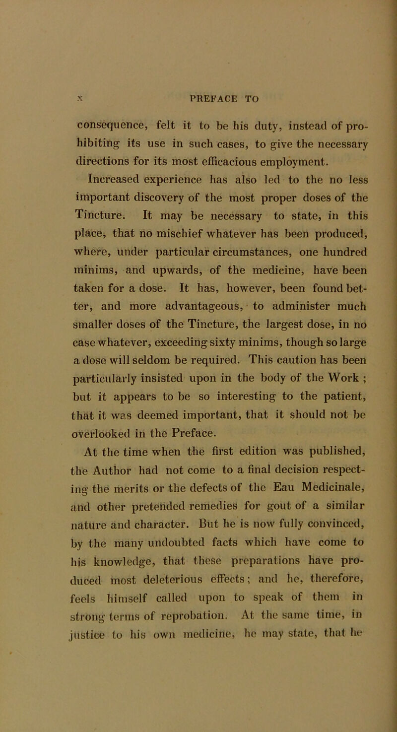 consequence, felt it to be his duty, instead of pro- hibiting its use in such cases, to give the necessary directions for its most efficacious employment. Increased experience has also led to the no less important discovery of the most proper doses of the Tincture. It may be necessary to state, in this place^ that no mischief whatever has been produced, where, under particular circumstances, one hundred minims, and upwards, of the medicine, have been taken for a dose. It has, however, been found bet- ter, and more advantageous, to administer much smaller doses of the Tincture, the largest dose, in no case whatever, exceeding sixty minims, though so large a dose will seldom be required. This caution has been particularly insisted upon in the body of the Work ; but it appears to be so interesting to the patient, that it was deemed important, that it should not be overlooked in the Preface. At the time when the first edition was published, the Author had not come to a final decision respect- ing the merits or the defects of the Eau Medicinale, and other pretended remedies for gout of a similar nature and character. But he is now fully convinced, by the many undoubted facts which have come to his knowledge, that these preparations have pro- duced most deleterious effects; and he, therefore, feels himself called upon to speak of them in strong terms of reprobation. At the same time, in justice to his own medicine, he may state, that he