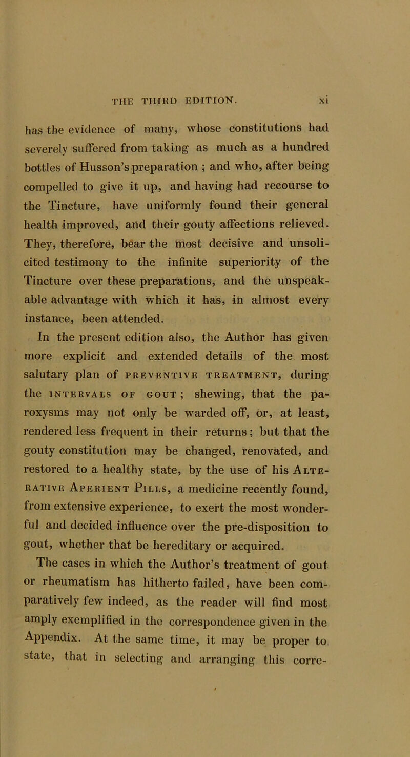 has the evidence of many, whose constitutions had severely suffered from taking as much as a hundred bottles of Husson’s preparation ; and who, after being compelled to give it up, and having had recourse to the Tincture, have uniformly found their general health improved, and their gouty affections relieved. They, therefore, bear the most decisive and unsoli- cited testimony to the infinite superiority of the Tincture over these preparations, and the unspeak- able advantage with which it has, in almost every instance, been attended. In the present edition also, the Author has given more explicit and extended details of the most salutary plan of preventive treatment, during the INTERVALS OF GOUT; shewing, that the pa- roxysms may not only be warded off, or, at least, rendered less frequent in their returns; but that the gouty constitution may be changed, renovated, and restored to a healthy state, by the use of his Alte- rative Aperient Pills, a medicine recently found, from extensive experience, to exert the most wonder- ful and decided influence over the pre-disposition to gout, whether that be hereditary or acquired. The cases in which the Author’s treatment of gout or rheumatism has hitherto failed, have been com- paratively few indeed, as the reader will find most amply exemplified in the correspondence given in the Appendix. At the same time, it may be proper to state, that in selecting and arranging this corre-