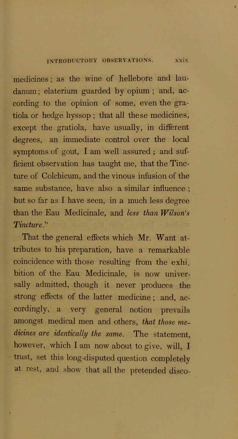 medicines; as the wine of hellebore and lau- danum ; elaterium guarded by opium ; and, ac- cording to the opinion of some, even the gra- tiola or hedge hyssop ; that all these medicines, except the gratiola, have usually, in different degrees, an immediate control over the local symptoms of gout, I am well assured ; and suf- ficient observation has taught me, that the Tinc- ture of Colchicum, and the vinous infusion of the same substance, have also a similar influence ; but so far as I have seen, in a much less degree than the Eau Medicinale, and less than Wilson's Tincture. That the general effects which Mr. Want at- tributes to his preparation, have a remarkable coincidence with those resulting from the exhi. bition of the Eau Medicinale, is now univer- sally admitted, though it never produces the strong effects of the latter medicine; and, ac- cordingly, a very general notion prevails amongst medical men and others, that those me- dicines are identically the same. The statement, however, which I am now about to give, will, I trust, set this long-disputed question completely at rest, and show that all the pretended disco-