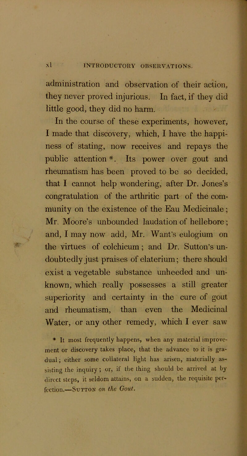 administration and observation of their action, they never proved injurious. In fact, if they did little good, they did no harm. In the course of these experiments, however, I made that discovery, which, I have the happi- ness of stating, now receives and repays the public attention *. Its power over gout and rheumatism has been proved to be so decided, that I cannot help wondering, after Dr. Jones’s congratulation of the arthritic part of the com- munity on the existence of the Eau Medicinale; Mr. Moore’s unbounded laudation of hellebore; and, I may now add, Mr. Want’s eulogium on the virtues of colchicum; and Dr. Sutton’s un- doubtedly just praises of elaterium; there should exist a vegetable substance unheeded and un- known, which really possesses a still greater superiority and certainty in the cure of gout and rheumatism, than even the Medicinal Water, or any other remedy, which I ever saw * It most frequently happens, when any material improve- ment or discovery takes place, that the advance to it is gra- dual ; either some collateral light has arisen, materially as- sisting the inquiry ; of, if the thing should be arrived at by direct steps, it seldom attains, on a sudden, the requisite per- fection.—Sutton on the Gout.