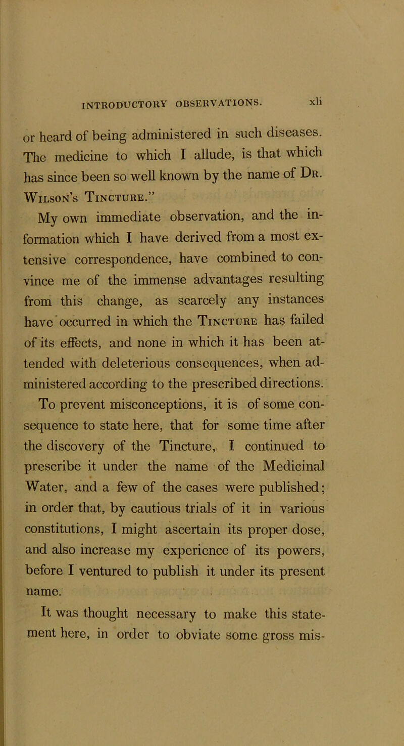 or heard of being administered in such diseases. The medicine to which I allude, is that which has since been so well known by the name of Dr. Wilson’s Tincture.” My own immediate observation, and the in- formation which I have derived from a most ex- tensive correspondence, have combined to con- vince me of the immense advantages resulting from this change, as scarcely any instances have occurred in which the Tincture has failed of its effects, and none in which it has been at- tended with deleterious consequences, when ad- ministered according to the prescribed directions. To prevent misconceptions, it is of some con- sequence to state here, that for some time after the discovery of the Tincture, I continued to prescribe it under the name of the Medicinal Water, and a few of the cases were published; in order that, by cautious trials of it in various constitutions, I might ascertain its proper dose, and also increase my experience of its powers, before I ventured to publish it under its present name. It was thought necessary to make this state- ment here, in order to obviate some gross mis-