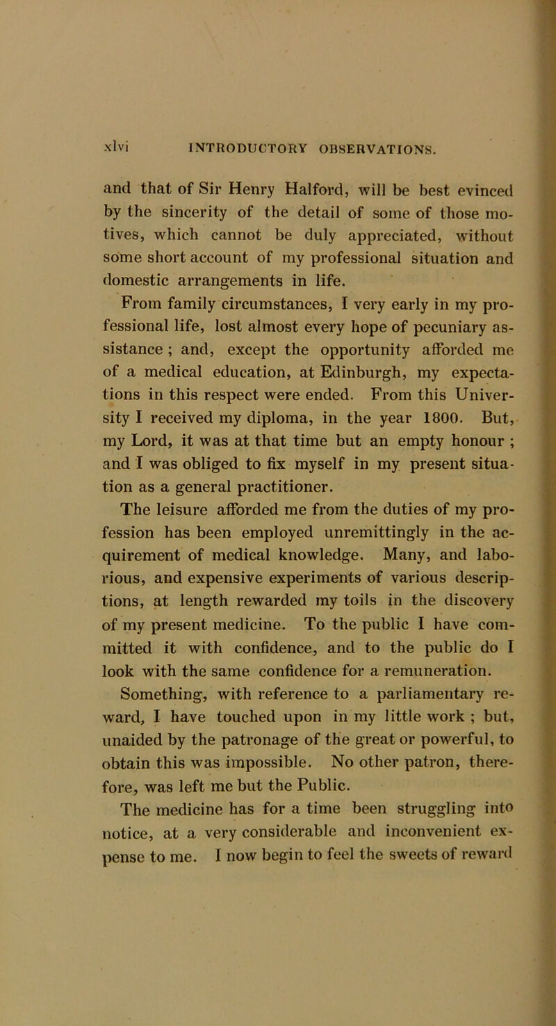 and that of Sir Henry Halford, will be best evinced by the sincerity of the detail of some of those mo- tives, which cannot be duly appreciated, without some short account of my professional situation and domestic arrangements in life. From family circumstances, I very early in my pro- fessional life, lost almost every hope of pecuniary as- sistance ; and, except the opportunity afforded me of a medical education, at Edinburgh, my expecta- tions in this respect were ended. From this Univer- sity I received my diploma, in the year 1800. But, my Lord, it was at that time but an empty honour ; and I was obliged to fix myself in my present situa- tion as a general practitioner. The leisure afforded me from the duties of my pro- fession has been employed unremittingly in the ac- quirement of medical knowledge. Many, and labo- rious, and expensive experiments of various descrip- tions, at length rewarded my toils in the discovery of my present medicine. To the public I have com- mitted it with confidence, and to the public do I look with the same confidence for a remuneration. Something, with reference to a parliamentary re- ward, I have touched upon in my little work ; but, unaided by the patronage of the great or powerful, to obtain this was impossible. No other patron, there- fore, was left me but the Public. The medicine has for a time been struggling into notice, at a very considerable and inconvenient ex- pense to me. I now begin to feel the sweets of reward