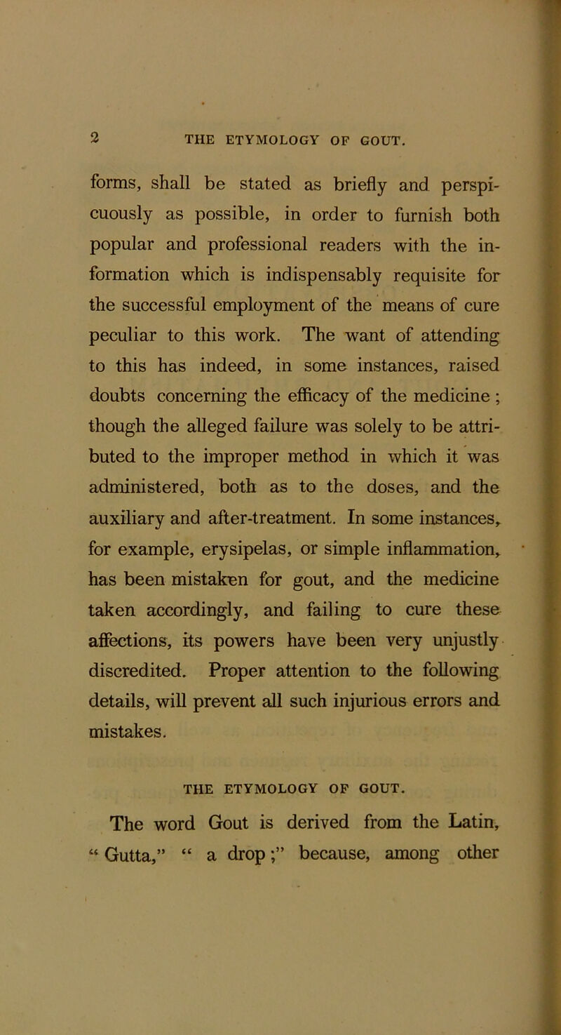 forms, shall be stated as briefly and perspi- cuously as possible, in order to furnish both popular and professional readers with the in- formation which is indispensably requisite for the successful employment of the means of cure peculiar to this work. The want of attending to this has indeed, in some instances, raised doubts concerning the efficacy of the medicine ; though the alleged failure was solely to be attri- buted to the improper method in which it was administered, both as to the doses, and the auxiliary and after-treatment. In some instances,, for example, erysipelas, or simple inflammation, has been mistaken for gout, and the medicine taken accordingly, and failing to cure these affections, its powers have been very unjustly discredited. Proper attention to the following details, will prevent all such injurious errors and mistakes. THE ETYMOLOGY OP GOUT. The word Gout is derived from the Latin, “ Gutta,” “ a dropbecause, among other