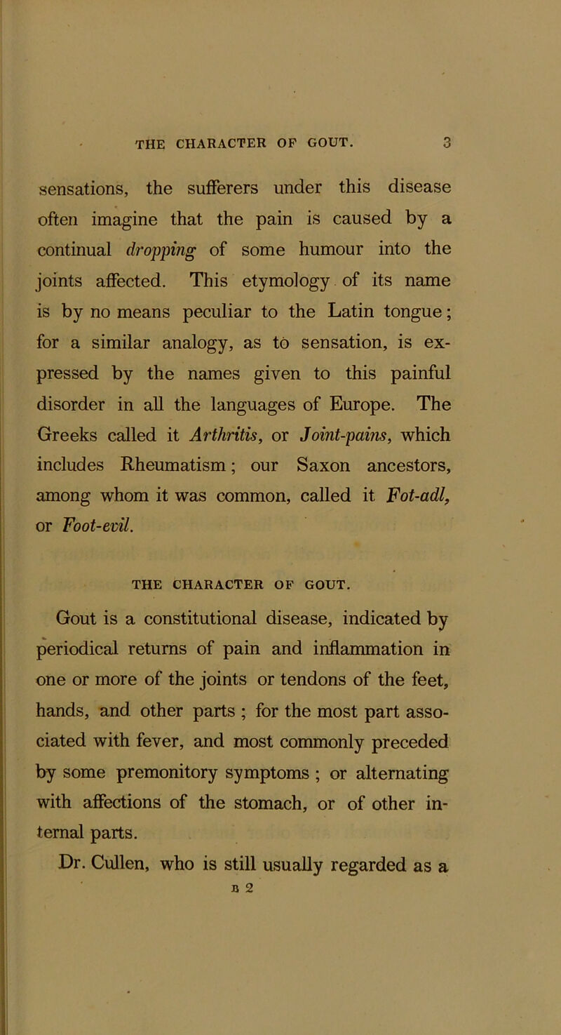 sensations, the sufferers under this disease often imagine that the pain is caused by a continual dropping of some humour into the joints affected. This etymology of its name is by no means peculiar to the Latin tongue; for a similar analogy, as to sensation, is ex- pressed by the names given to this painful disorder in all the languages of Europe. The Greeks called it Arthritis, or Joint-pains, which includes Rheumatism; our Saxon ancestors, among whom it was common, called it Fot-adl, or Foot-evil. THE CHARACTER OF GOUT. Gout is a constitutional disease, indicated by periodical returns of pain and inflanunation in one or more of the joints or tendons of the feet, hands, and. other parts ; for the most part asso- ciated with fever, and most commonly preceded by some premonitory symptoms ; or alternating with affections of the stomach, or of other in- ternal parts. Dr. Cullen, who is still usually regarded as a B 2