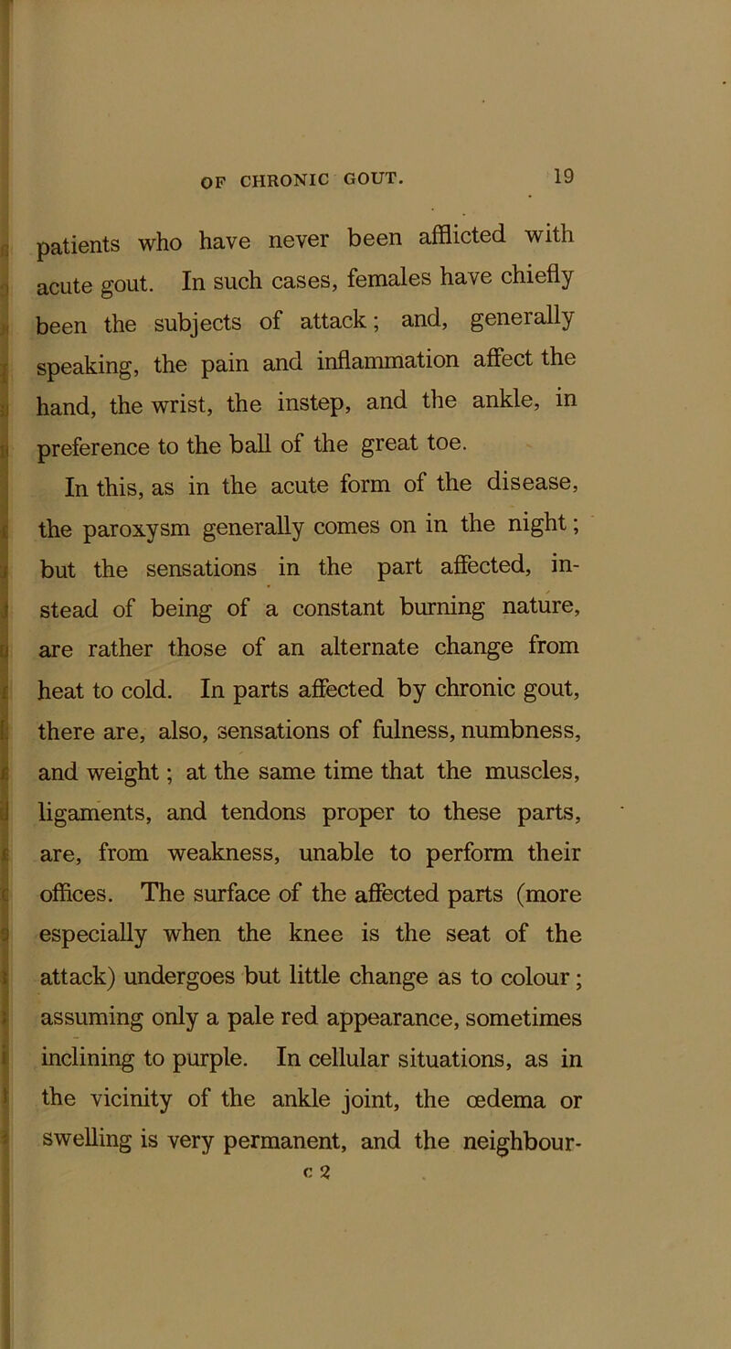 ; patients who have never been afflicted with acute gout. In such cases, females have chiefly . been the subjects of attack; and, generally speaking, the pain and inflammation affect the ■I hand, the wrist, the instep, and the ankle, in !< preference to the ball of the great toe. In this, as in the acute form of the disease, [ the paroxysm generally comes on in the night; i but the sensations in the part affected, in- i stead of being of a constant burning nature, [j are rather those of an alternate change from r heat to cold. In parts affected by chronic gout, f; there are, also, sensations of fulness, numbness, r and weight; at the same time that the muscles, J ligaments, and tendons proper to these parts, I are, from weakness, unable to perform their c offices. The surface of the afiected parts (more y especially when the knee is the seat of the \ attack) undergoes but little change as to colour; ; assuming only a pale red appearance, sometimes i inclining to purple. In cellular situations, as in ^ the vicinity of the ankle joint, the oedema or swelling is very permanent, and the neighbour-