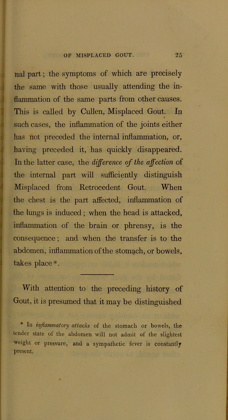 ;) nal part; the symptoms of which are precisely { the same with those usually attending the in- f flammation of the same parts from other causes, r This is called by Cullen, Misplaced Gout. In g such cases, the inflammation of the joints either r has not preceded the internal inflammation, or, d having preceded it, has quickly disappeared. i] In the latter case, the difference of the affection of 1 the internal part will sufficiently distinguish h Misplaced from Retrocedent Gout. When [1 the chest is the part affected, inflammation of J the lungs is induced; when the head is attacked, i inflammation of the brain or phrensy, is the ) consequence; and when the transfer is to the i abdomen, inflammation of the stomach, or bowels, 1 takes place*. With attention to the preceding history of Gout, it is presumed that it may be distinguished * In inflammatory attacks of the stomach or bowels, the tender state of the abdomen will not admit of the slightest weight or pressure, and a sympathetic fever is constantly present.