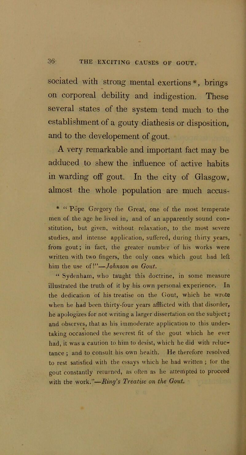 sociated with strong mental exertions*, brings on corporeal debility and indigestion. These several states of the system tend much to the establishment of a gouty diathesis or disposition, and to the developement of gout. A very remarkable and important fact may be adduced to shew the influence of active habits in warding off gout. In the city of Glasgow, almost the whole population are much accus- * “ Pope Gregory tlie Great, one of the most temperate men of the age he lived in, and of an apparently sound con- stitution, but given, without relaxation, to the most severe studies, and intense application, suffered, during thirty years, from gout; in fact, the greater number of his works were written with two fingers, the only ones which gout had left him the use of!”—Johnson on Gout. “ Sydenham, who tanght this doctrine, in some measure illustrated the truth of it by his own personal experience. In the dedication of his treatise on the Gout, which he wrote when he had been thirty-four years afflicted with that disorder, he apologizes for not writing a larger dissertation on the subject; and observes, that as his immoderate application to this under- * taking occasioned the severest fit of the gout which he ever had, it was a caution to him to desist, which he did with reluc- tance ; and to consult his own health. He therefore resolved to rest satisfied with the essays which he had w'ritten ; for the gout constantly returned, as often as he attempted to proceed with the work.”—Ring’s Treatise on the Gout,