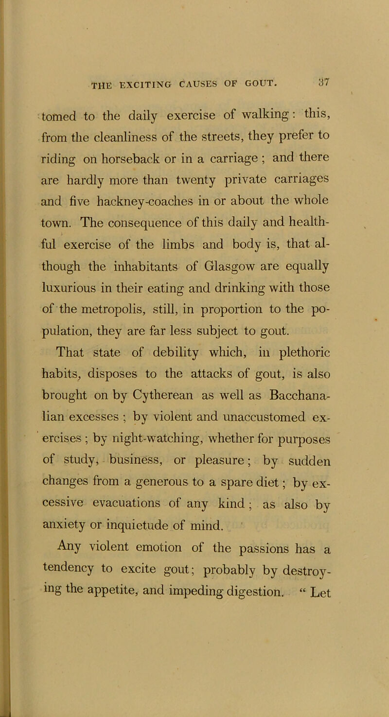 tomed to the daily exercise of walking; this, from the cleanliness of the streets, they prefer to riding on horseback or in a carriage ; and there are hardly more than twenty private carriages and five hackney-coaches in or about the whole town. The consequence of this daily and health- ful exercise of the limbs and body is, that al- though the inhabitants of Glasgow are equally luxurious in their eating and drinking with those of the metropolis, still, in proportion to the po- pulation, they are far less subject to gout. That state of debility which, in plethoric habits, disposes to the attacks of gout, is also brought on by Cytherean as well as Bacchana- lian excesses ; by violent and unaccustomed ex- ercises ; by night-watching, whether for purposes of study, business, or pleasure; by sudden changes from a generous to a spare diet; by ex- cessive evacuations of any kind; as also by anxiety or inquietude of mind. Any violent emotion of the passions has a tendency to excite gout; probably by destroy- ing the appetite, and impeding digestion. “ Let