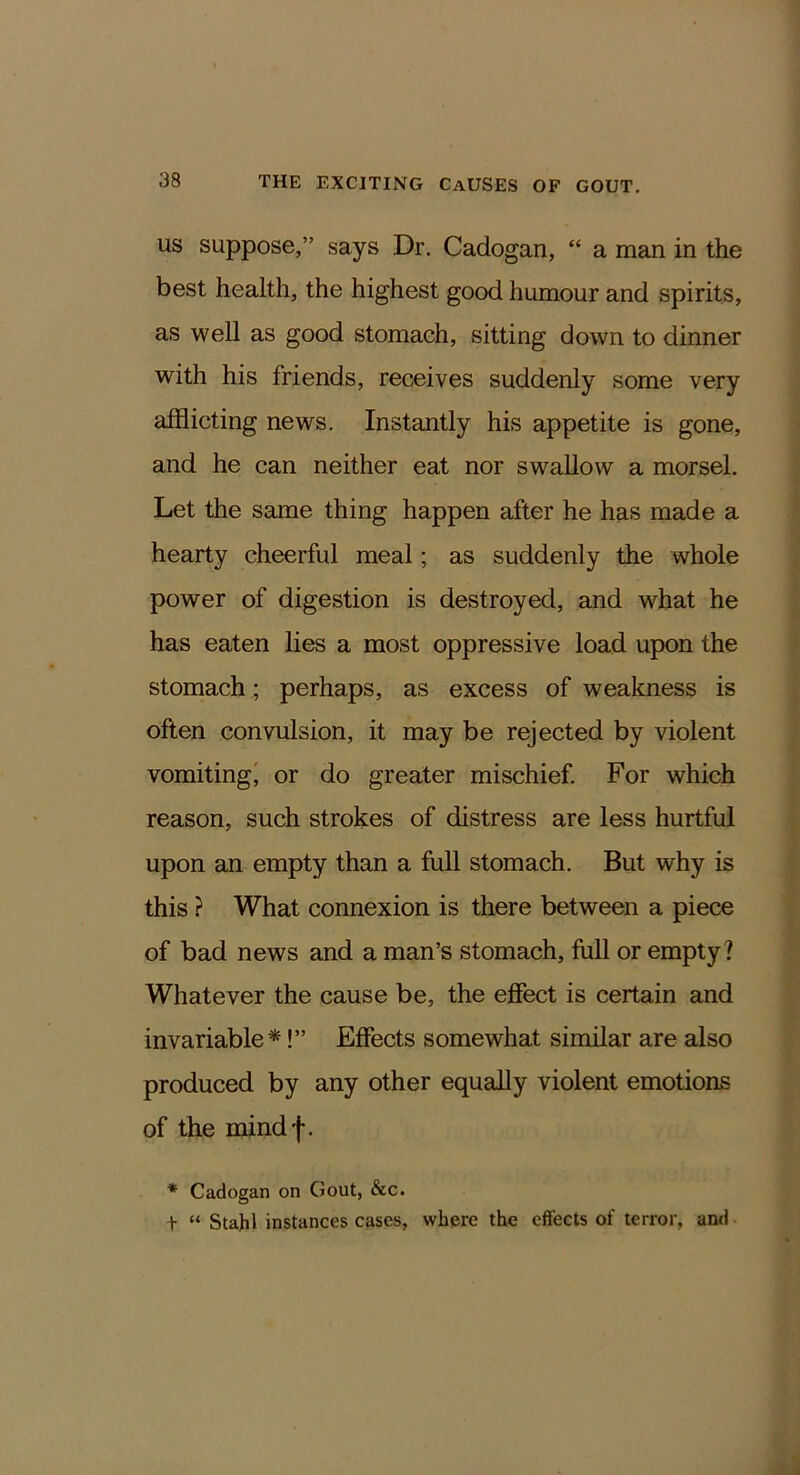 US suppose,” says Dr. Cadogan, “ a man in the best health, the highest good humour and spirits, as well as good stomach, sitting down to dinner with his friends, receives suddenly some very afflicting news. Instantly his appetite is gone, and he can neither eat nor swallow a morsel. Let the same thing happen after he has made a hearty cheerful meal; as suddenly the whole power of digestion is destroyed, and what he has eaten lies a most oppressive load upon the stomach ; perhaps, as excess of weakness is often convulsion, it may be rejected by violent vomiting' or do greater mischief. For which reason, such strokes of distress are less hurtful upon an empty than a full stomach. But why is this ? What connexion is there between a piece of bad news and a man’s stomach, full or empty? Whatever the cause be, the effect is certain and invariable*!” Effects somewhat similar are also produced by any other equally violent emotions of the mindf. * Cadogan on Gout, &c. + “ Stahl instances cases, where the effects of terror, and