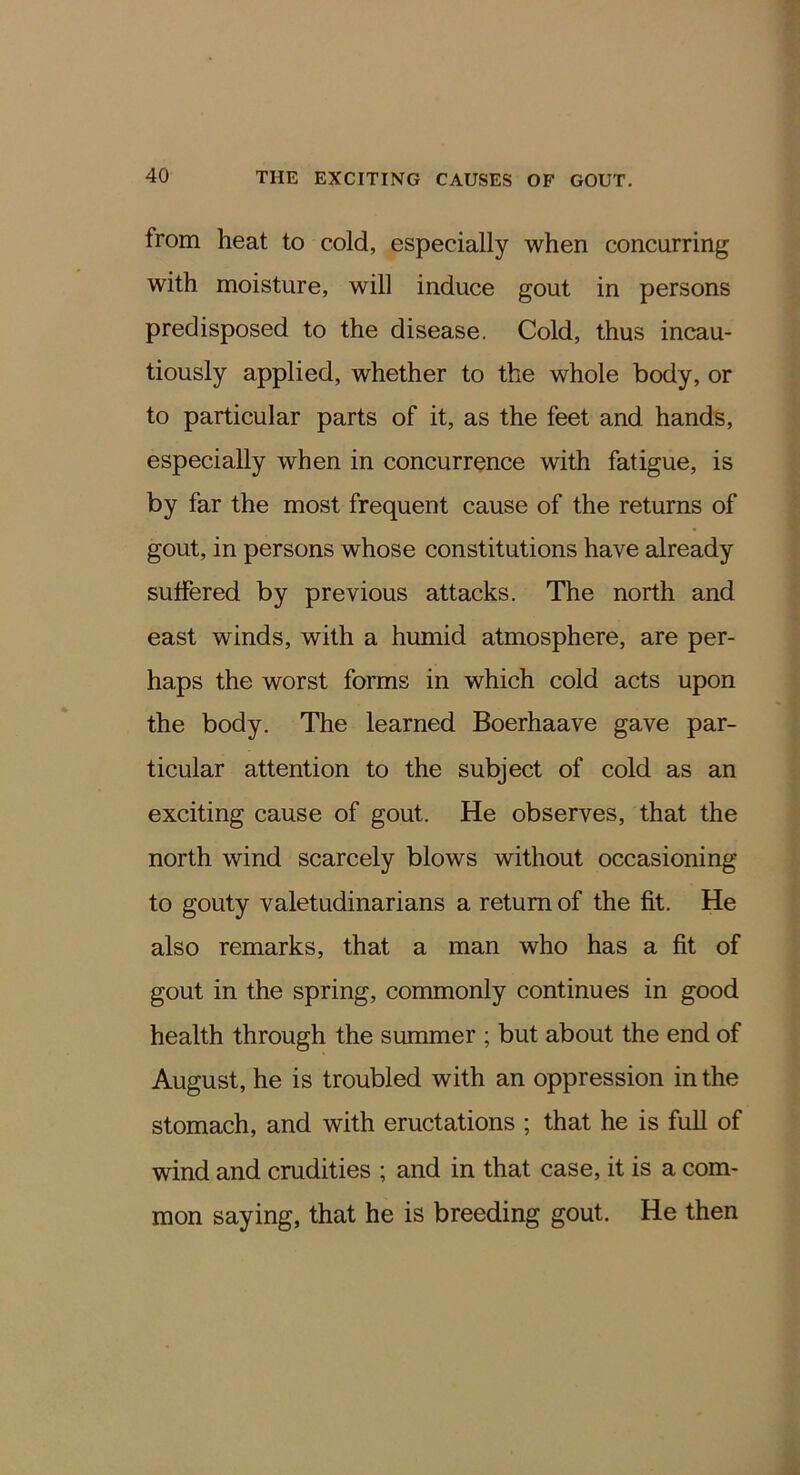 from heat to cold, especially when concurring with moisture, will induce gout in persons predisposed to the disease. Cold, thus incau- tiously applied, whether to the whole body, or to particular parts of it, as the feet and hands, especially when in concurrence with fatigue, is by far the most frequent cause of the returns of gout, in persons whose constitutions have already sulfered by previous attacks. The north and east winds, with a humid atmosphere, are per- haps the worst forms in which cold acts upon the body. The learned Boerhaave gave par- ticular attention to the subject of cold as an exciting cause of gout. He observes, that the north wind scarcely blows without occasioning to gouty valetudinarians a return of the fit. He also remarks, that a man who has a fit of gout in the spring, commonly continues in good health through the summer ; but about the end of August, he is troubled with an oppression in the stomach, and with eructations ; that he is full of wind and crudities ; and in that case, it is a com- mon saying, that he is breeding gout. He then