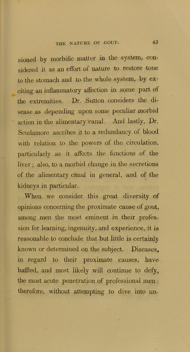 sioned by morbific matter in the system, con- sidered it as an effort of nature to restore tone to the stomach and to the whole system, by ex- citing an inflammatory affection in some part of the extremities. Dr. Sutton considers the di- sease as depending upon some peculiar morbid action in the alimentary canal. And lastly, Dr. Scudamore ascribes it to a redundancy of blood with relation to the powers of the circulation, particularly as it affects the functions of the liver ; also, to a morbid change in the secretions of the alimentary canal in general, and of the kidneys in particular. When we consider this great diversity of opinions concerning the proximate cause of gout, among men the most eminent in their profes- sion for learning, ingenuity, and experience, it is reasonable to conclude that but little is certainly known or determined on the subject. Diseases, in regard to their proximate causes, have baffled, and most likely will continue to defy^ the most acute penetration of professional men: therefore, without attempting to dive into un-