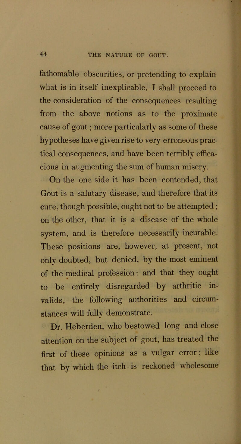 fathomable obscurities, or pretending to explain what is in itself inexplicable, I shall proceed to the consideration of the consequences resulting from the above notions as to the proximate cause of gout; more particularly as some of these hypotheses have given rise to very erroneous prac- tical consequences, and have been terribly effica- cious in augmenting the sum of human misery. On the one side it has been contended, that Gout is a salutary disease, and therefore that its cure, though possible, ought not to be attempted; on the other, that it is a disease of the whole system, and is therefore necessarily incurable. These positions are, however, at present, not only doubted, but denied, by the most eminent of the medical profession: and that they ought to be entirely disregarded by arthritic in- valids, the following authorities and circum- stances will fully demonstrate. Dr. Heberden, who bestowed long and close attention on the subject of gout, has treated the first of these opinions as a vulgar error; like that by which the itch is reckoned wholesome