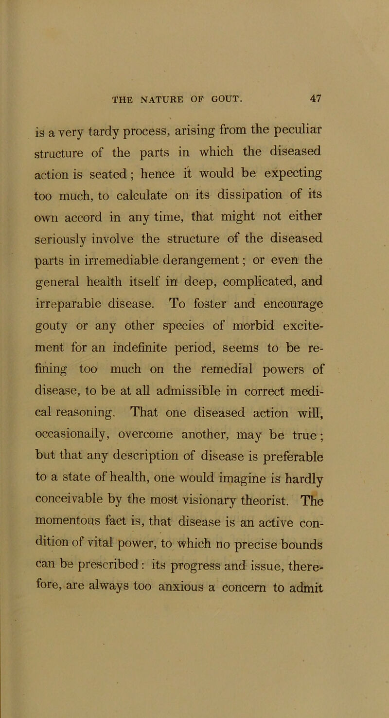 is a very tardy process, arising from the peculiar structure of the parts in which the diseased action is seated; hence it would be expecting too much, to calculate on its dissipation of its own accord in any time, that might not either seriously involve the structure of the diseased parts in irremediable derangement; or even the general health itself in deep, complicated, and irreparable disease. To foster and encourage gouty or any other species of morbid excite- ment for an indefinite period, seems to be re- fining too much on the remedial powers of disease, to be at all admissible in correct medi- cal reasoning. That one diseased action will, occasionally, overcome another, may be true; but that any description of disease is preferable to a state of health, one would imagine is hardly conceivable by the most visionary theorist. The momentous fact is, that disease is an active con- dition of vital power, to which no precise bounds can be prescribed: its progress and issue, there- fore, are always too anxious a concern to admit