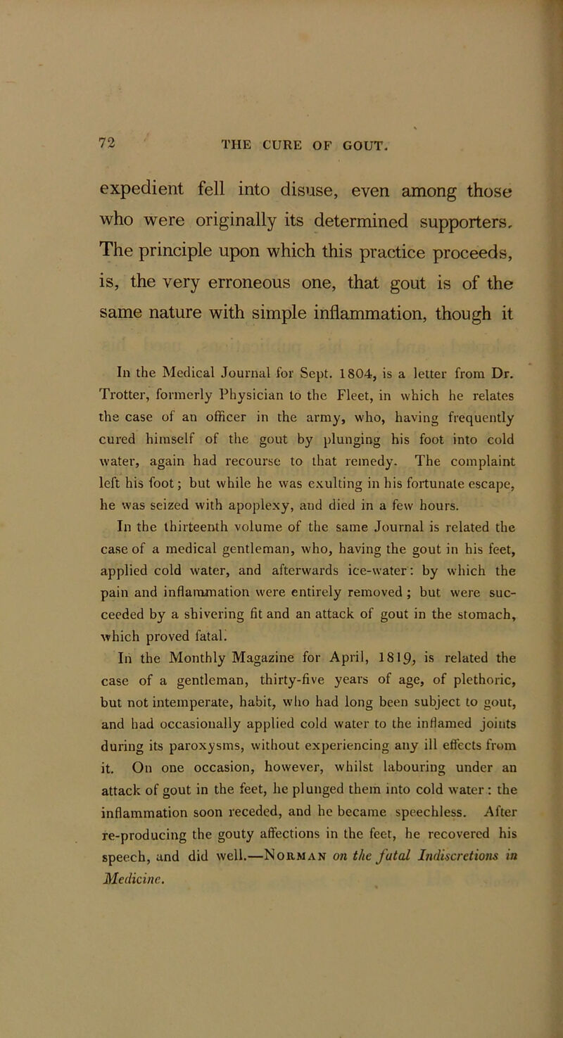 expedient fell into disuse, even among those who were originally its determined supporters. The principle upon which this practice proceeds, is, the very erroneous one, that gout is of the same nature with simple inflammation, though it In the Medical Journal for Sept. 1804, is a letter from Dr, Trotter, formerly Physician to the Fleet, in which he relates the case of an officer in the army, who, having frequently cured himself of the gout by plunging his foot into cold water, again had recourse to that remedy. The complaint left his foot; but while he was e.Kulting in his fortunate escape, he was seized with apoplexy, and died in a few hours. In the thirteenth volume of the same Journal is related the case of a medical gentleman, who, having the gout in his feet, applied cold water, and afterwards ice-water: by which the pain and inflammation were entirely removed; but were suc- ceeded by a shivering fit and an attack of gout in the stomach, which proved fatah In the Monthly Magazine for April, I8I9, is related the case of a gentleman, thirty-five years of age, of plethoric, but not intemperate, habit, who had long been subject to gout, and had occasionally applied cold water to the inflamed joints during its paroxysms, without experiencing any ill effects from it. On one occasion, however, whilst labouring under an attack of gout in the feet, he plunged them into cold water: the inflammation soon receded, and he became speechless. After re-producing the gouty affections in the feet, he recovered his speech, and did well.—Norman on the fatal Indiscretions in Medicine.