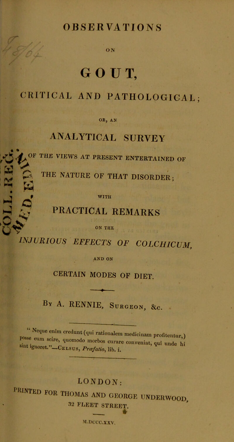 OBSERVATIONS ON GOUT, CRITICAL AND PATHOLOGICAL OR, AN ANALYTICAL SURVEY VIEWS AT PRESENT ENTERTAINED OF WITH ; p, THE NATURE OF THAT DISORDER; o' l-i A . PRACTICAL REMARKS ON THE INJURIOUS EFFECTS OF COLCHICUM, AND ON CERTAIN MODES OF DIET. By a. RENNIE, Surgeon, &c. “ N„|uc cnlm ere.lu,,, rational™ medicinam pror.lcntur,) P~e „„ ,o„o, .< 'gnoret.”—Celsus, Prafatio, lib. i. eondon '■WNTED for THOMAS AND GEORC.E UNDEIIWOO 32 FLEET STREET. * M.DCCC.XXV.