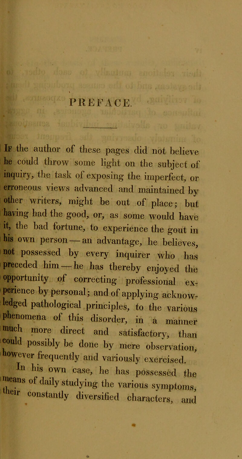 PREFACE. I If the author of these pages did not believe he could throw some light on the subject of inquiry, the task of exposing the imperfect, or erroneous views advanced and maintained by other writers, might be out of place; but having had the good, or, as some would have it, the bad fortune, to experience the gout in his own person — an advantage, he believes, not possessed by every inquirer who has preceded him — he has thereby enjoyed the opportunity of correcting professional ex- perience by personal; and of applying acknow- ledged pathological principles, to the various phenomena of this disorder, in a manner much more direct and satisfactory, than could possibly be done by mere observation, however frequently and variously exercised. In his own case, he has possessed the means of daily studying the various symptoms, ^heir constantly diversified characters, mid