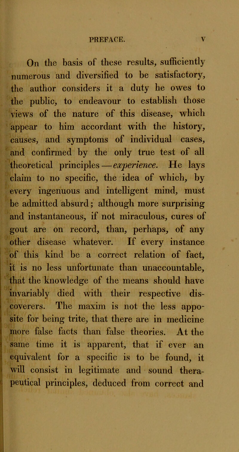 On tlie basis of these results, sufficiently numerous and diversified to be satisfactory, the author considers it a duty he owes to the public, to endeavour to establish those views of the nature of this disease, which appear to him accordant \vith the history, causes, and symptoms of individual cases, and confirmed by the only true test of all theoretical principles—experience. He lays claim to no specific, the idea of which, by every ingenuous and intelligent mind, must be admitted absurd; although more surprising and instantaneous, if not miraculous, cures of gout are on record, than, perhaps, of any other disease whatever. If every instance of this kind be a correct relation of fact, it is no less unfortunate than unaccountable, that the knowledge of the means should have invariably died with their respective dis- coverers. The maxim is not the less appo- site for being trite, that there are in medicine more false facts than false theories. At the same time it is apparent, that if ever an equivalent for a specific is to be found, it will consist in legitimate and sound thera- peutical principles, deduced from correct and
