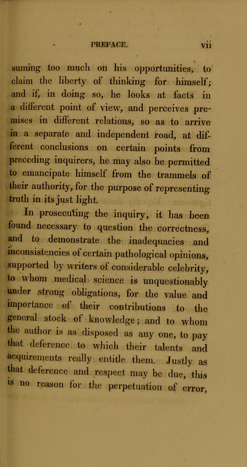 suniing too much on his opportunities, to claim the hberty of thinking for himself; and if, in doing so, he looks at facts in a different point of view, and perceives pre- mises in different relations, so as to arrive in a separate and independent road, af dif- ferent conclusions on certain points from preceding inquirers, he may also be permitted to emancipate himself from the trammels of their authority, for the purpose of representing truth in its just light. In prosecuting the inquiry, it has been found necessary to question the - correctness, and to demonstrate the inadequacies and inconsistencies of certain pathological opinions, supported by writers of considerable celebrity, to whom medical- science is unquestionably under strong obhgations, for the value'and importance of their contributions to the general stock of knowledge; and to whom the author is as disposed as any one, to pay that deference ,to which their talents and acquirements really entitle them. Justly as diat deference and respect may be due, this is no reason for the perpetuation of error