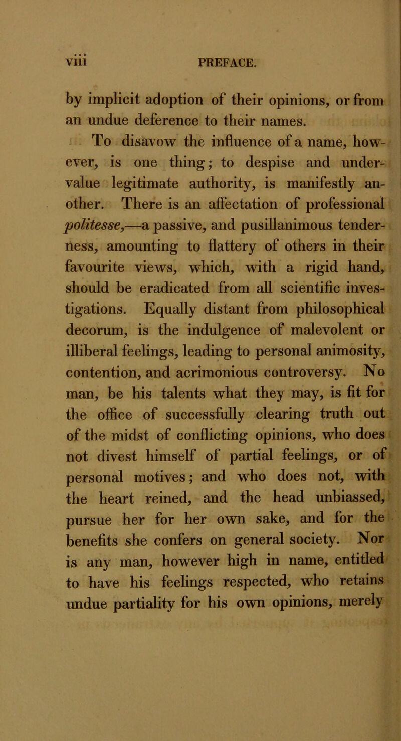 by implicit adoption of their opinions, or from an undue deference to their names. To disavow the influence of a name, how- ever, is one thing; to despise and under- value legitimate authority, is manifestly an- other. There is an affectation of professional politesse,—a passive, and pusillanimous tender- ness, amounting to flattery of others in their favourite views, which, with a rigid hand, should be eradicated from all scientific inves- tigations. Equally distant from philosophical decorum, is the indulgence of malevolent or illiberal feelings, leading to personal animosity, contention, and acrimonious controversy. No man, be his talents what they may, is fit for the office of successfully clearing truth out of the midst of conflicting opinions, who does not divest himself of partial feelings, or of personal motives; and who does not, with the heart reined, and the head imbiassed, pursue her for her own sake, and for the benefits she confers on general society. Nor is any man, however high in name, entitled to have his feelings respected, who retains undue partiality for his own opinions, merely