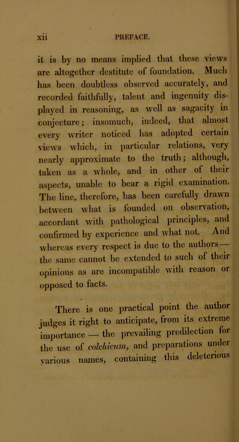 it is by no means implied that these views are altogether destitute of foundation. Much has been doubtless observed accurately, and recorded faithfully, talent and ingenuity dis- played in reasoning, as well as sagacity in conjecture; insomuch, indeed, that almost every writer noticed has adopted certain views which, in particular relations, very nearly approximate to the truth; although, taken as a whole, and in other of their aspects, unable to bear a rigid examination. The line, therefore, has been carefully drawn between what is founded on observation, accordant with pathological principles, and confirmed by experience and what not. And whereas every respect is due to the authors the same cannot be extended to such of their opinions as are incompatible with reason or opposed to facts. There is one practical point the author judges it right to anticipate, from its extreme importance — the prevailing preddection for the use of colchicum, and preparations under yarious names, containing this deleterious