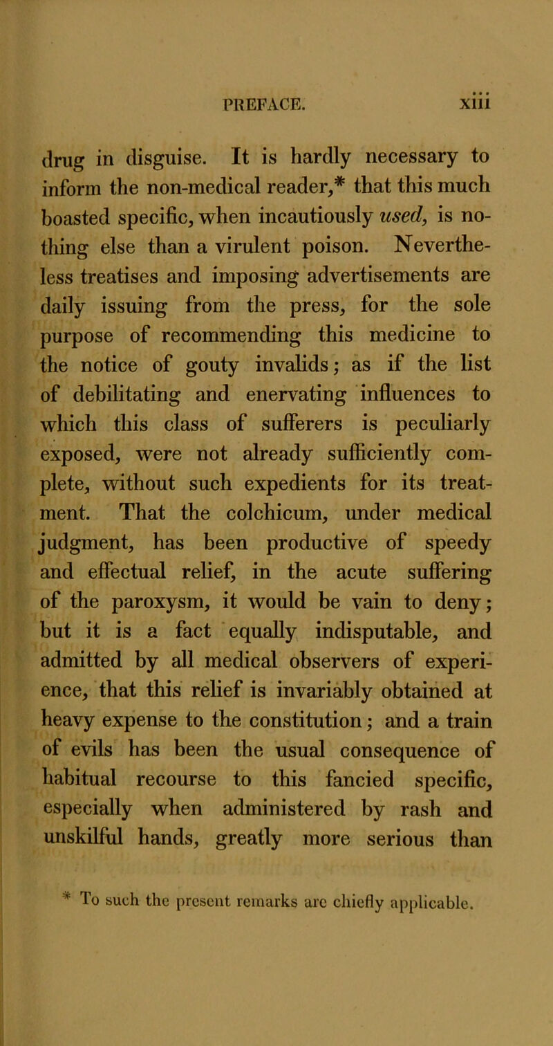 drug in disguise. It is hardly necessary to inform the non-medical reader,* that this much boasted specific, when incautiously used, is no- thing else than a virulent poison. Neverthe- less treatises and imposing advertisements are daily issuing from the press, for the sole purpose of recommending this medicine to the notice of gouty invalids; as if the list of debilitating and enervating influences to which this class of sufferers is peculiarly exposed, were not already sufficiently com- plete, without such expedients for its treat- ment. That the colchicum, under medical judgment, has been productive of speedy and effectual relief, in the acute suffering of the paroxysm, it would be vain to deny; but it is a fact equally indisputable, and admitted by all medical observers of experi- ence, that this relief is invariably obtained at heavy expense to the constitution; and a train of evils has been the usual consequence of habitual recourse to this fancied speciffc, especially when administered by rash and unskilful hands, greatly more serious than * To such the present remarks arc chiefly applicable.