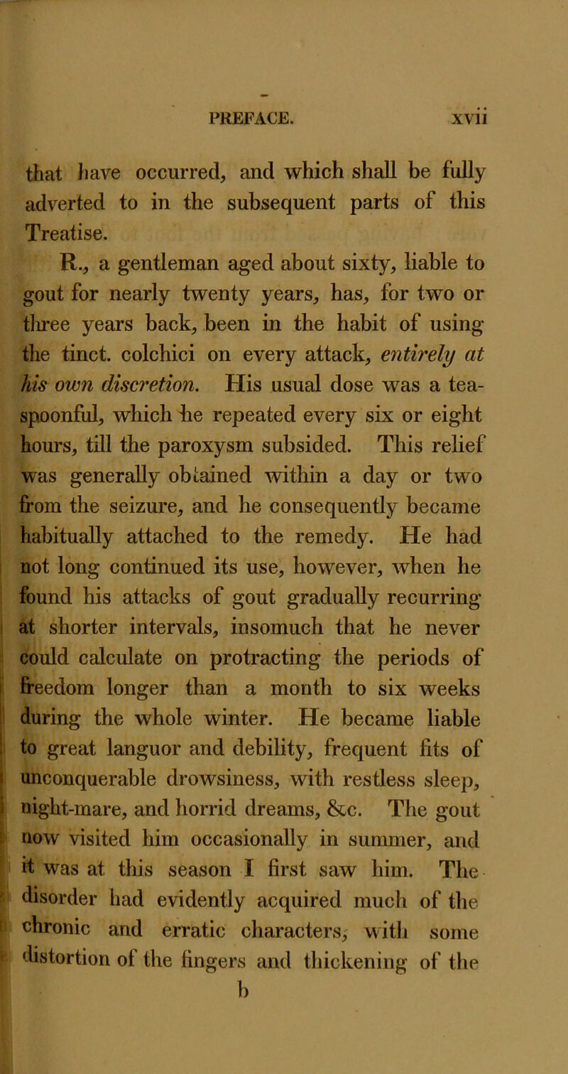 that }iave occurred, and which shall be fully adverted to in the subsequent parts of this Treatise. R., a gentleman aged about sixty, liable to gout for nearly twenty years, has, for two or tln-ee years back, been in the habit of using the tinct. colchici on every attack, entirely at his own disc7'etion. His usual dose was a tea- spoonful, which ke repeated every six or eight hours, till the paroxysm subsided. This relief was generally obtained within a day or two from the seizure, and he consequently became habitually attached to the remedy. He had not long continued its use, however, when he found his attacks of gout gradually recurring at shorter intervals, insomuch that he never could calculate on protracting the periods of i freedom longer than a month to six weeks i during the whole winter. He became liable : to great languor and debility, frequent fits of J unconquerable drowsiness, with restless sleep, 5 night-mare, and horrid dreams, &c. The gout now visited him occasionally in summer, and I it‘ was at this season I first saw him. The disorder had evidently acquired much of the i chronic and erratic characters,' with some distortion of the fingers and thickening of the