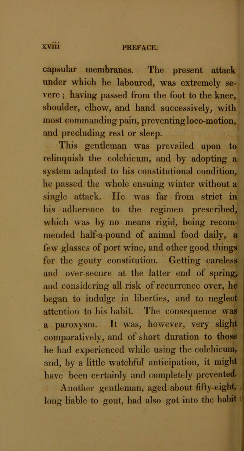 capsular membranes. The present attack under which he laboured, was extremely se- vere ; having passed from the foot to the knee, shoulder, elbow, and hand successively, with most commanding pain, preventing loco-motion, and precluding rest or sleep. This gentleman was prevailed upon to relinquish the colchicum, and by adopting a system adapted to his constitutional condition, he passed the whole ensuing winter without a single attack. He was far from strict in his adherence to the regimen prescribed, which was by no means rigid, being recom- mended half-a-pound of animal food daily, a few glasses of port wine, and other good things for the gouty constitution. Getting careless and over-secure at the latter end of spring, and considering all risk of recurrence over, he began to indulge in liberties, and to neglect | attention to his habit. The consequence was i a paroxysm. It was, however, very shght 1 comparatively, and of short duration to those t he had experienced while using the colchicum, i and, by a little watchful anticipation, it might i have been certainly and completely prevented. i Another gentleman, aged about fifty-eight/ I long liable to gout, had also got into the habit |