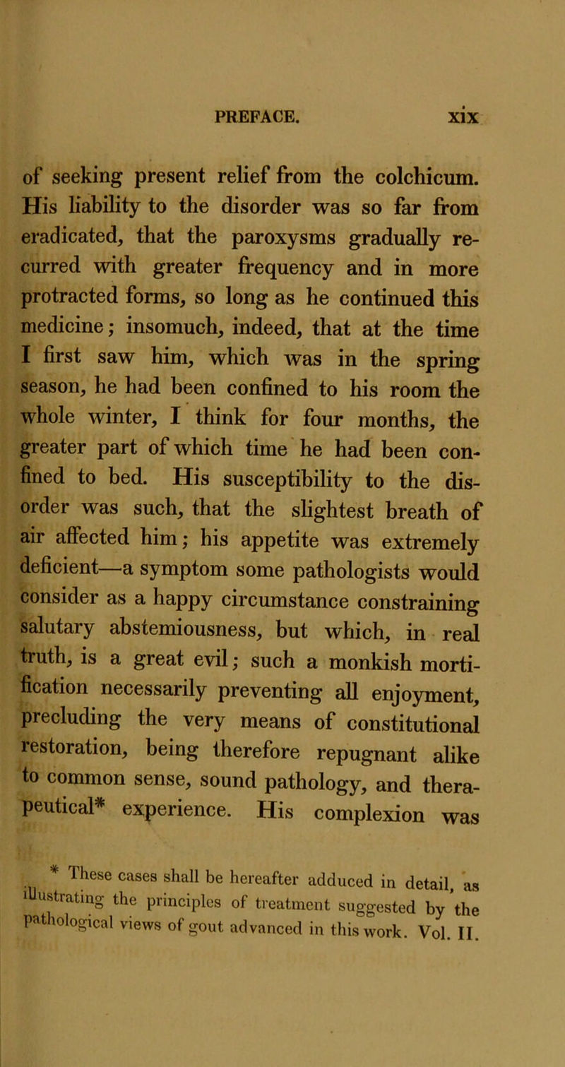 of seeking present relief from the colchicum. His liability to the disorder was so far from eradicated, that the paroxysms gradually re- curred with greater frequency and in more protracted forms, so long as he continued this medicine; insomuch, indeed, that at the time I first saw him, which Avas in the spring season, he had been confined to his room the whole Avinter, I think for four months, the greater part of which time he had been con- fined to bed. His susceptibility to the dis- order was such, that the shghtest breath of air affected him; his appetite was extremely deficient—a symptom some pathologists would consider as a happy circumstance constraining salutary abstemiousness, but which, in real truth, is a great evil; such a monkish morti- fication necessarily preventing all enjoyment, precluding the very means of constitutional restoration, being therefore repugnant alike to common sense, sound pathology, and thera- peutical* experience. His complexion was These cases shall be hereafter adduced in detail, as lUustrating the principles of treatment suggested by ’the pathological views of gout advanced in this work. Vol. II.