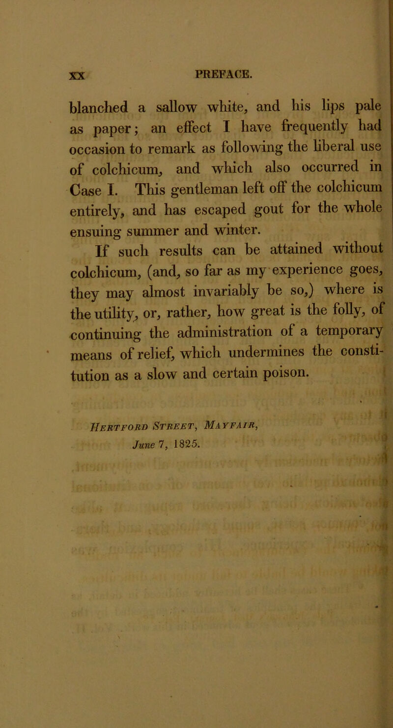 blanched a sallow white, and his lips pale as paper; an effect I have frequently had occasion to remark as following the hberal use of colchicum, and which also occurred in Case I. This gentleman left off the colchicum entirely, and has escaped gout for the whole ensuing summer and winter. If such results can be attained without colchicum, (and, so far as my experience goes, they may almost invariably be so,) where is the utihty, or, rather, how great is the folly, of continuing the administration of a temporary means of relief, which undermines the consti- tution as a slow and certain poison. i f 3 1 5 Hertford Street, Mayfair, June 7, 1825. JT?71