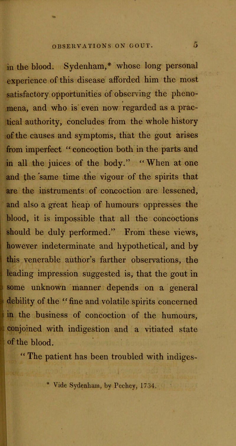 in the blood. Sydenham,* whose long personal experience of this disease afforded him the most satisfactory opportunities of observing the pheno- « raena, and who is even now regarded as a prac- tical authority, concludes from the whole history of the causes and symptoms, that the gout arises from imperfect “ concoction both in the parts and in all the juices of the body.” “When at one and the same time the vigour of the spirits that are the instruments of concoction are lessened, and also a great Heap of humours oppresses the blood, it is impossible that all the concoctions should be duly performed.” From’ these views, however indeterminate and hypothetical, and by I this venerable author’s farther observations, the leading impression suggested is, that the gout in some unknown 'manner depends on a general I debility of the “fine and volatile spirits concerned I in the business of concoction of the humours, [[ conjoined with indigestion and a vitiated state 1 of the blood. L f “ The patient has been troubled with indiges- * Vide Sydenham, by Pechey, 1734.