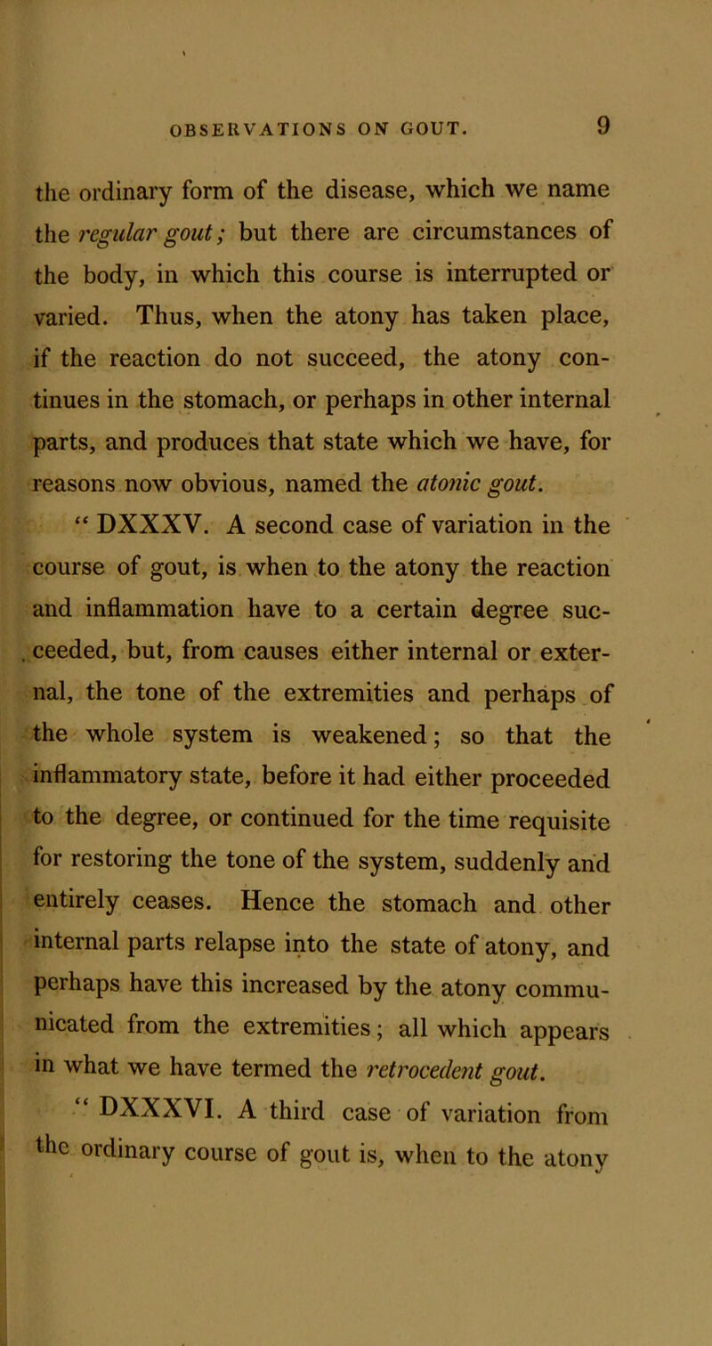 the ordinary form of the disease, which we name the regular gout; but there are circumstances of the body, in which this course is interrupted or varied. Thus, when the atony has taken place, if the reaction do not succeed, the atony con- tinues in the stomach, or perhaps in other internal parts, and produces that state which we have, for reasons now obvious, named the atonic gout. “ DXXXV. A second case of variation in the course of gout, is when ,to the atony the reaction and inflammation have to a certain degree suc- , ceeded, but, from causes either internal or exter- nal, the tone of the extremities and perhaps of the whole system is weakened; so that the inflammatory state, before it had either proceeded t to the degree, or continued for the time requisite j for restoring the tone of the system, suddenly arid j entirely ceases. Hence the stomach and other ! internal parts relapse into the state of atony, and perhaps have this increased by the atony commu- nicated from the extremities; all which appears . in what we have termed the retrocedent gout. DXXXVI. A third case of variation from ' the ordinary course of gout is, when to the atony