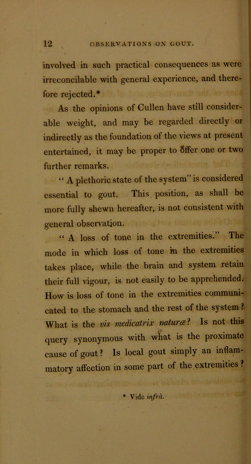 involved in such practical consequences as were irreconcilable with general experience, and there- fore rejected.* As the opinions of Cullen have still consider- able weight, and may be regarded directly or indirectly as the foundation of the views at present entertained, it may be proper to 8ffer one or two further remarks. “ A plethoric state of the system” is considered essential to gout. This position, as shall be more fully shewn hereafter, is not consistent with general observation. “ A loss of tone in the extremities.” The mode in which loss of tone in the extremities takes place, while the brain and system retain their full vigour, is not easily to be apprehended. How is loss of tone in the extremities communi- cated to the stomach and the rest of the system I What is the vis medicatriv natural Is not this query synonymous with what is the proximate cause of gout ? Is local gout simply an inflam- matory affection in some part of the extremities ? * Vide infra.