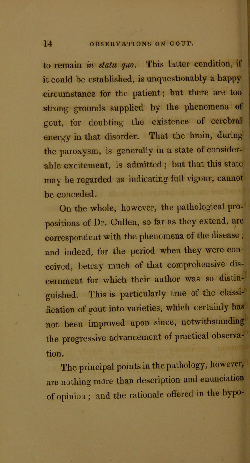 to remain hi statu quo. This latter condition, if it could be established, is unquestionably a happy circumstance for the patient; but there are too strong grounds supplied by the phenomena of gout, for doubting the existence of cerebral energy in that disorder. That the brain, during the paroxysm, is generally in a state of consider- able excitement, is admitted; but that this state may be regarded as indicating full vigour, cannot be conceded. On the whole, however, the pathological pro- positions of Dr. Cullen, so far as they extend, are correspondent with the phenomena of the disease; and indeed, for the period when they were con- ceived, betray much of that comprehensive dis- cernment for which their author was so distin- guished. This is particularly true of the classi- fication of gout into varieties, which certainly has not been improved upon since, notwithstanding the progressive advancement of practical observa- tion. The principal points in the pathology, however, are nothing more than description and enunciation of opinion ; and the rationale offered in the hypo