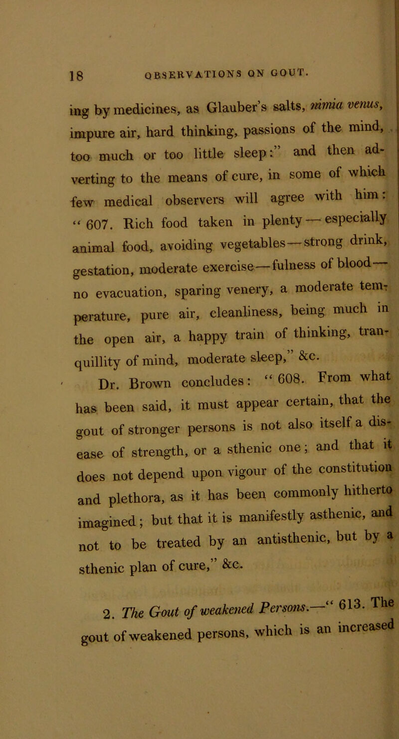 ing by medicines, as Glauber’s salts, mma venus, impure air, hard thirvking, passions of the mind, too much or too little sleep:” and then ad- verting to the means of cure, in some of which few medical observers will agree with him: “ 607. Rich food taken in plenty—'especially animal food, avoiding vegetables—strong drink, gestation, moderate exercise—fulness of blood- no evacuation, sparing venery, a moderate tern-: perature, pure air, cleanliness, being much in the open air, a happy train of thinking, tran- quillity of mind, moderate sleep, &c. Dr. Brown concludes: “ 608. From what has been said, it must appear certain, that the gout of stronger persons is not also itself a dis- ease of strength, or a sthenic one; and that it does not depend upon vigour of the constitution and plethora, as it has been commonly hitherto imagined; but that it is manifestly asthenic, and not to be treated by an antisthenic, but by a sthenic plan of cure, &c. 2. The Gout of weakened Persons.—“ 613. The gout of weakened persons, which is an increased