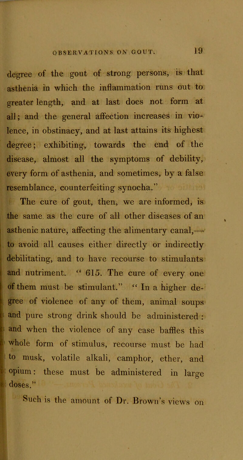 degree of the gout of strong persons, is that asthenia in which the inflammation runs out to greater length, and at last does not form at all; and the general affection increases in vio- lence, in obstinacy, and at last attains its highest degree; exhibiting, towards the end of the disease, almost all the symptoms of debility, every form of asthenia, and sometimes, by a false resemblance, counterfeiting synocha.” The cure of gout, then, we are informed, is the same as the cure of all other diseases of an ! asthenic nature, affecting the alimentary canal,— to avoid all causes either directly or indirectly debilitating, and to have recourse to stimulants I and nutriment. “ 615. The cure of every one of them must be stimulant.” “ In a higher de- gree of violence of any of them, animal soups ' and pure strong drink should be administered : and when the violence of any case baffles this whole form of stimulus, recourse must be had I to musk, volatile alkali, camphor, ether, and i opium: these must be administered in large I doses.” Such is the amount of Dr. Brown’s views on