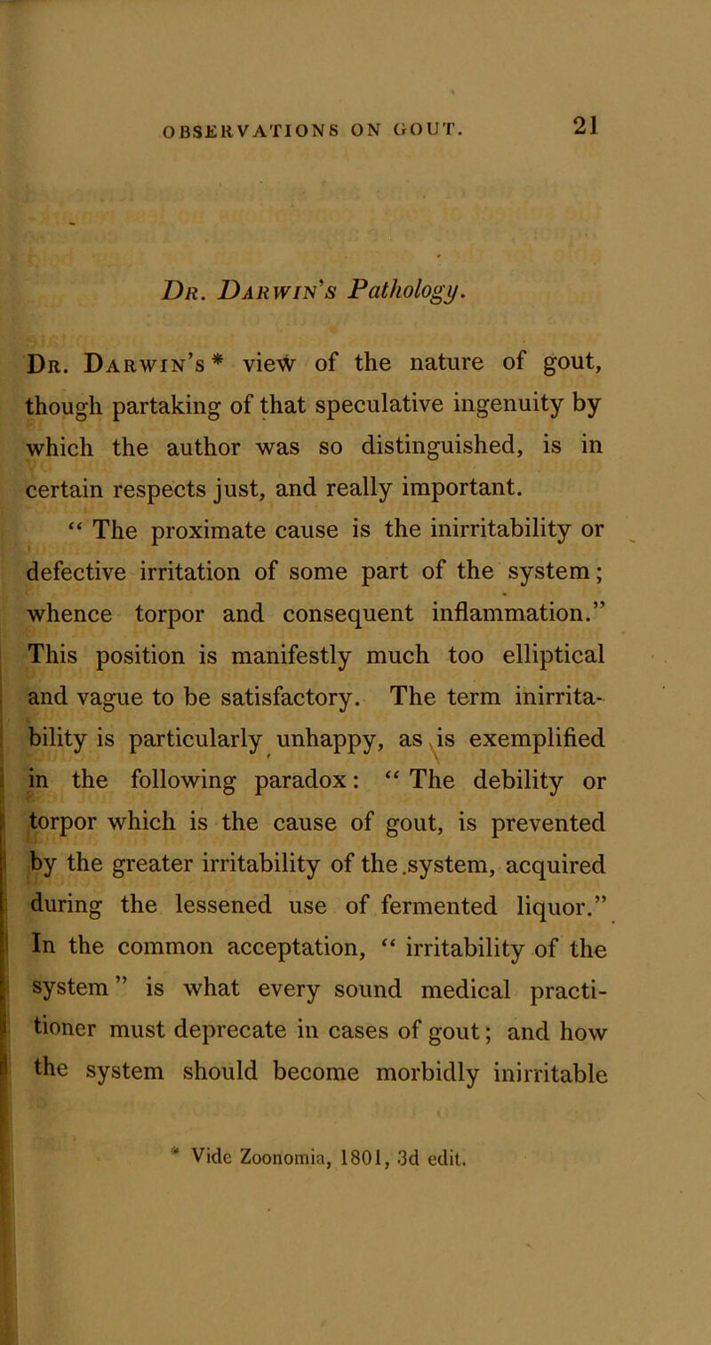 Dr. Darwin's Pathology. Dr. Darwin’s* view of the nature of gout, though partaking of that speculative ingenuity by which the author was so distinguished, is in certain respects just, and really important. “ The proximate cause is the inirritability or defective irritation of some part of the system; whence torpor and consequent inflammation.” This position is manifestly much too elliptical and vague to be satisfactory. The term inirrita- bility is particularly unhappy, as as exemplified i in the following paradox: “ The debility or 1 torpor which is the cause of gout, is prevented ! by the greater irritability of the .system, acquired : during the lessened use of fermented liquor.” 1 In the common acceptation, “ irritability of the system” is what every sound medical practi- i tioner must deprecate in cases of gout; and how |l the system should become morbidly inirritable * Vide Zoonomia, 1801, 3d edit.