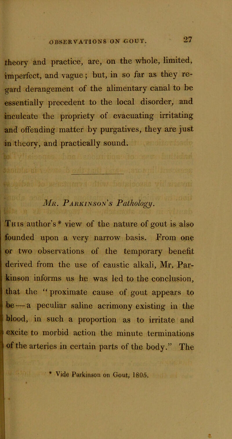 theory and practice, are, on the whole, limited, imperfect, and vague; but, in so far as they re- gard derangement of the alimentary canal to be essentially precedent to the local disorder, and inculcate the propriety of evacuating irritating and offending matter by purgatives, they are just in theory, and practically sound. Mr. Parkinson's Pathology. This author’s* view of the nature of gout is also founded upon a very narrow basis. From one or two observations of the temporary benefit derived from the use of caustic alkali, Mr, Par- kinson informs us he was led to the conclusion, that the “ proximate cause of gout appears to be — a peculiar saline acrimony existing in the blood, in such a proportion as to irritate and excite to morbid action the minute terminations of the arteries in certain parts of the body.” The