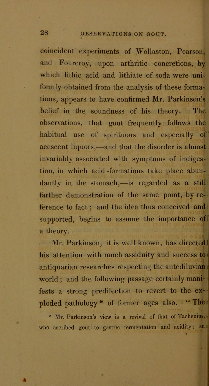 coincident experiments of Wollaston, Pearson, and Fourcroy, upon arthritic concretions, by which lithic acid and lithiate of soda were uni- formly obtained from the analysis of these forma- tions, appears to have confirmed Mr. Parkinson’s belief in the soundness of his theory. The observations, that gout frequently follows the habitual use of spirituous and especially of' acescent liquors,—and that the disorder is almost invariably associated with symptoms of indiges- tion, in which acid -formations take place abun- dantly in the stomach,—is regarded as a still, farther demonstration of the same point, by re- ference to fact; and the idea thus conceived and supported, begins to assume the importance ofi a theory. Mr. Parkinson, it is well known, has directed I f his attention with much assiduity and success tO) antiquarian researches respecting the antediluvian i world; and the following passage certainly mani- • fests a strong predilection to revert to the ex-- ploded pathology * of former ages also. ‘‘ The *j * Mr. Parkinson’s view is a revival of that of Tacheniup,' who ascribed gout to gastric fermentation and acidity; an