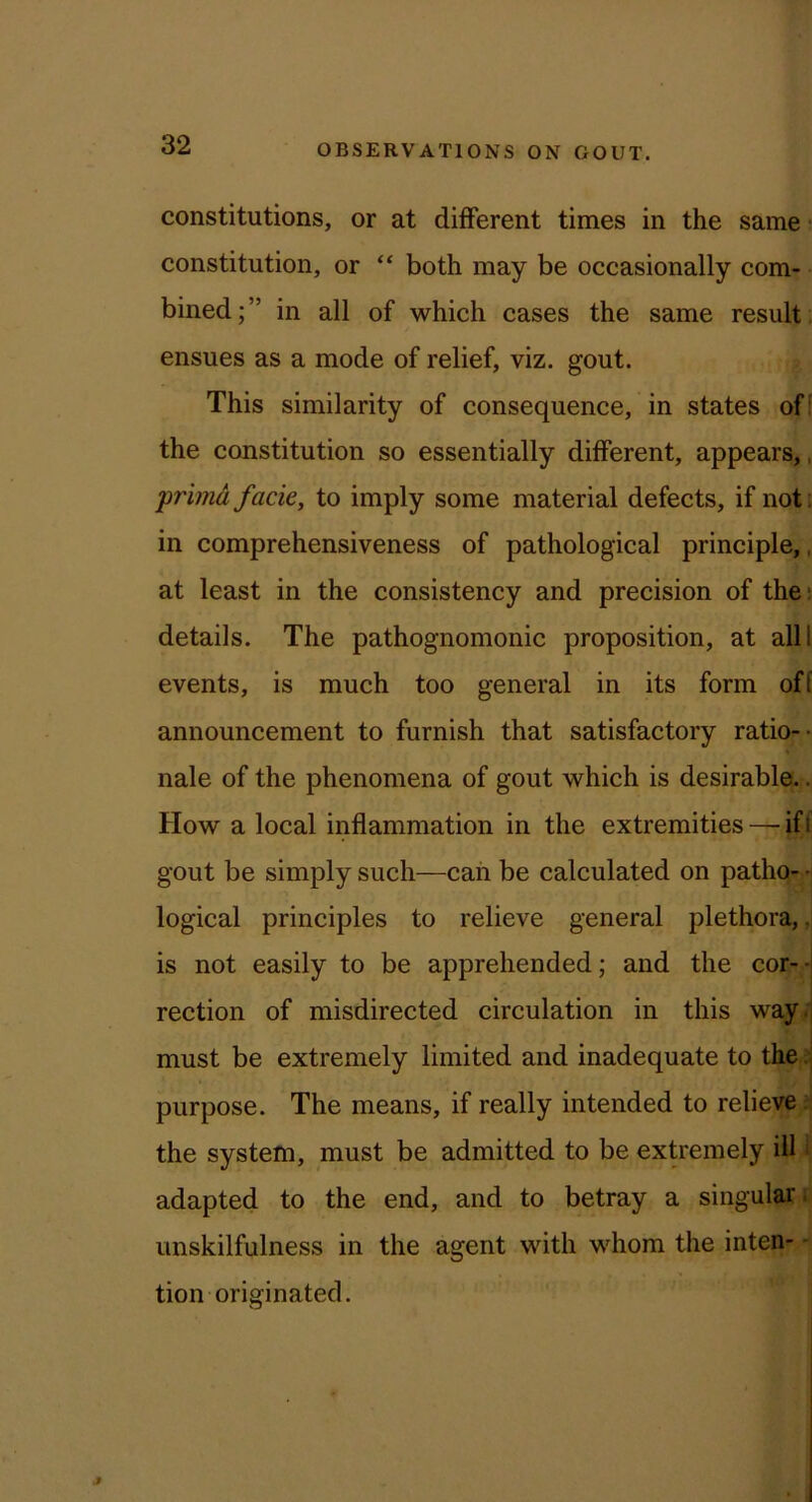 constitutions, or at different times in the same • constitution, or “ both may be occasionally com- bined;” in all of which cases the same result , ensues as a mode of relief, viz. gout. This similarity of consequence, in states off the constitution so essentially different, appears,, primd facie, to imply some material defects, if noti in comprehensiveness of pathological principle,, at least in the consistency and precision of the; details. The pathognomonic proposition, at all! events, is much too general in its form off announcement to furnish that satisfactory ratio-- nale of the phenomena of gout which is desirable.. How a local inflammation in the extremities — iff gout be simply such—can be calculated on pathq-r,H logical principles to relieve general plethora, ,j is not easily to be apprehended; and the cor--j I rection of misdirected circulation in this way.: must be extremely limited and inadequate to the purpose. The means, if really intended to relieve the system, must be admitted to be extremely ill ‘ adapted to the end, and to betray a singular. unskilfulness in the agent with whom the inten- - tion originated.