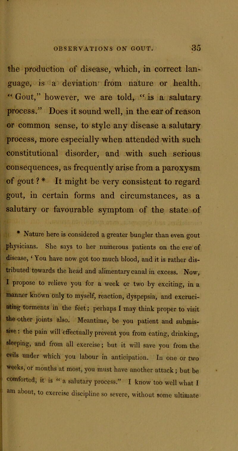 the production of disease, which, in correct lan- guage, is a deviation’ from nature or health. “Gout,” however, we are told, “/is a salutary process.” Does it sound well, in the ear of reason or common sense, to style any disease a salutary process, more especially when attended with such constitutional disorder, and with such serious consequences, as frequently arise from a paroxysm of gout ? * It might be very consistent to regard gout, in certain forms and circumstances, as a salutary or favourable symptom of the state,of * Nature here is considered a greater bungler than even gout physicians. She says to her numerous patients on the eve^of disease, ‘ You have now got too much blood, and it is rather dis- tributed towards the head and alimentary canal in excess. Now, I propose to relieve you for a week or two by exciting, in a manner known only to myself, reaction, dyspepsia, and excruci- ating torments in the feet; perhaps I may think proper to visit the other joints also. Meantime, be you patient and submis- sive ; the pain will effectually prevent you from eating, drinking, sleeping, and from all exercise; but it will save you from the evils under which you labour in anticipation. In one or two weeks, or months at most, you must have another attack; but be comforted, it is “ a salutary process.” I know too well what I <1 m about, to exercise discipline so severe, without some ultimate