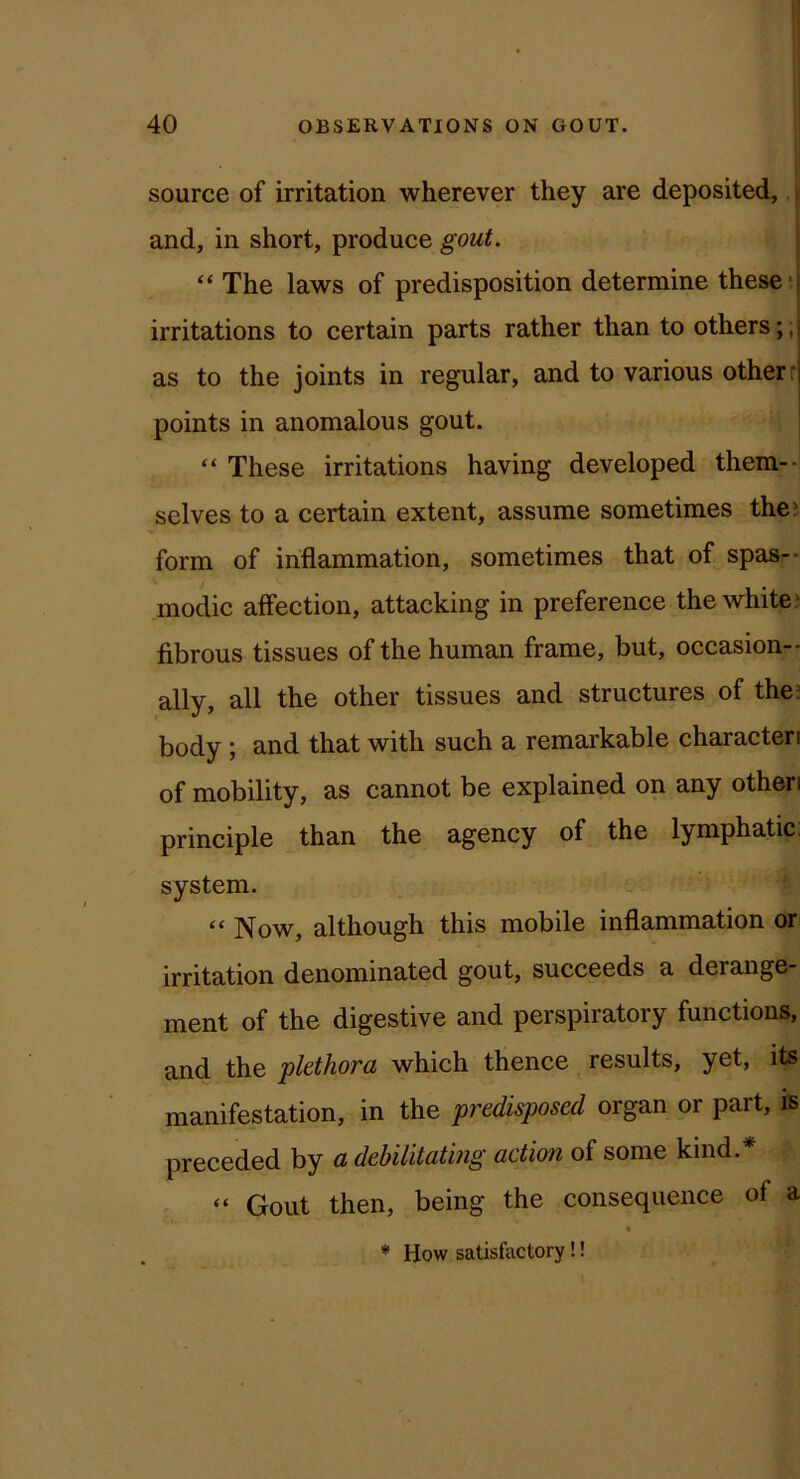 source of irritation wherever they are deposited, i I and, in short, produce gout. j “ The laws of predisposition determine these‘.j irritations to certain parts rather than to others ;;j as to the joints in regular, and to various other r points in anomalous gout. “ These irritations having developed them--! selves to a certain extent, assume sometimes thej form of inflammation, sometimes that of spas-- modic affection, attacking in preference the white? fibrous tissues of the human frame, but, occasion- ally, all the other tissues and structures of the? body; and that with such a remarkable characteri of mobility, as cannot be explained on any otheri principle than the agency of the lymphatic, system. “ Now, although this mobile inflammation or irritation denominated gout, succeeds a derange- ment of the digestive and perspiratory functions, and the plethora which thence results, yet, its manifestation, in the predisposed organ or part, is preceded by a debilitating action of some kind.* “ Gout then, being the consequence of a * How satisfactory !!