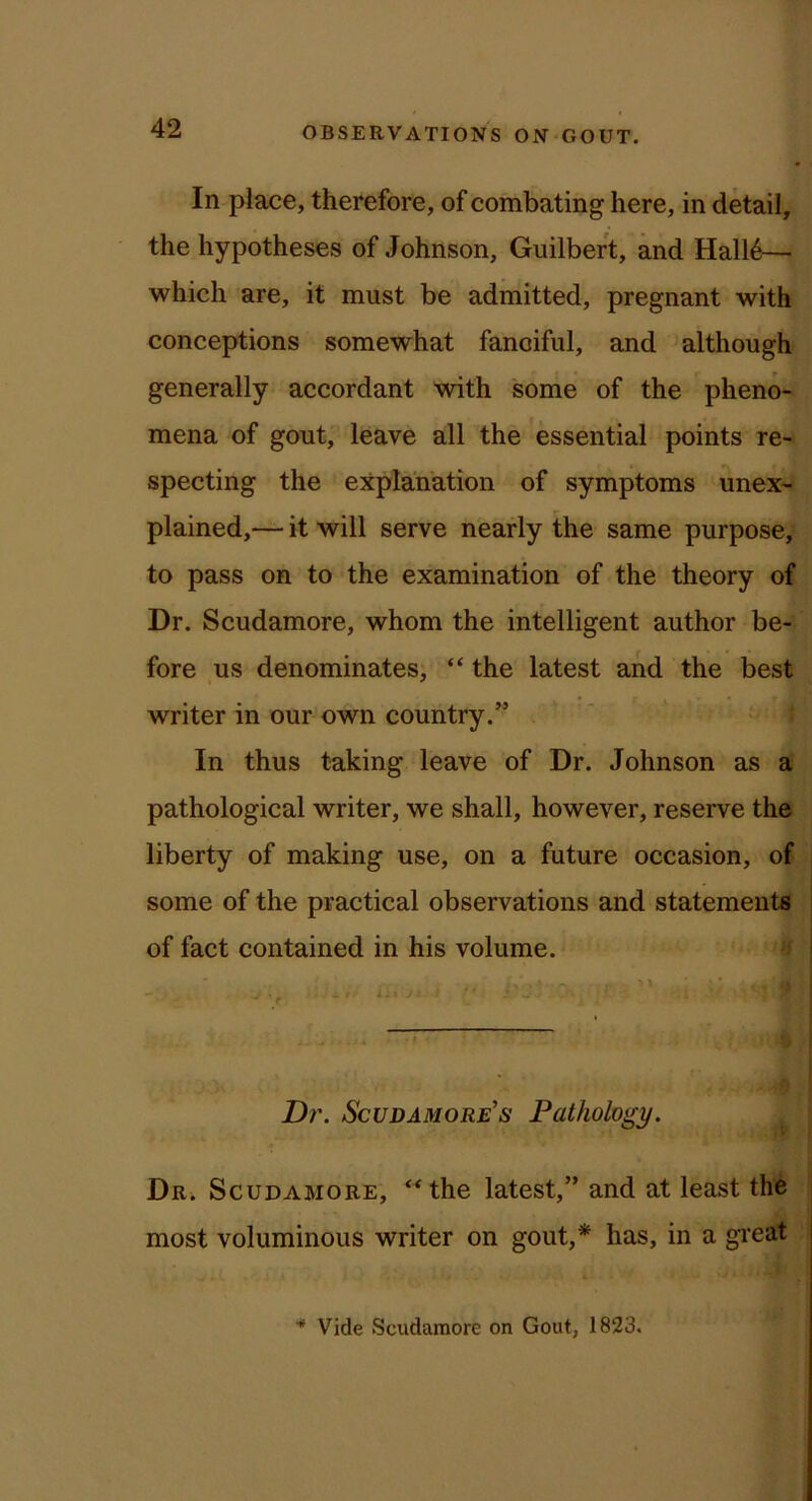 In place, therefore, of combating here, in detail, the hypotheses of Johnson, Guilbert, and Hall6— which are, it must be admitted, pregnant with conceptions somewhat fanciful, and although generally accordant with some of the pheno- mena of gout, leave all the essential points re- specting the explanation of symptoms unex- plained,— it will serve nearly the same purpose, to pass on to the examination of the theory of Dr. Scudamore, whom the intelligent author be- fore us denominates, “ the latest and the best writer in our own country.” In thus taking leave of Dr. Johnson as a pathological writer, we shall, however, reserve the liberty of making use, on a future occasion, of some of the practical observations and statements of fact contained in his volume. ' I Dr. Scudamore’s Pathology. Dr. Scudamore, **the latest,” and at least the most voluminous writer on gout,* has, in a great Vide Scudamore on Gout, 1823,