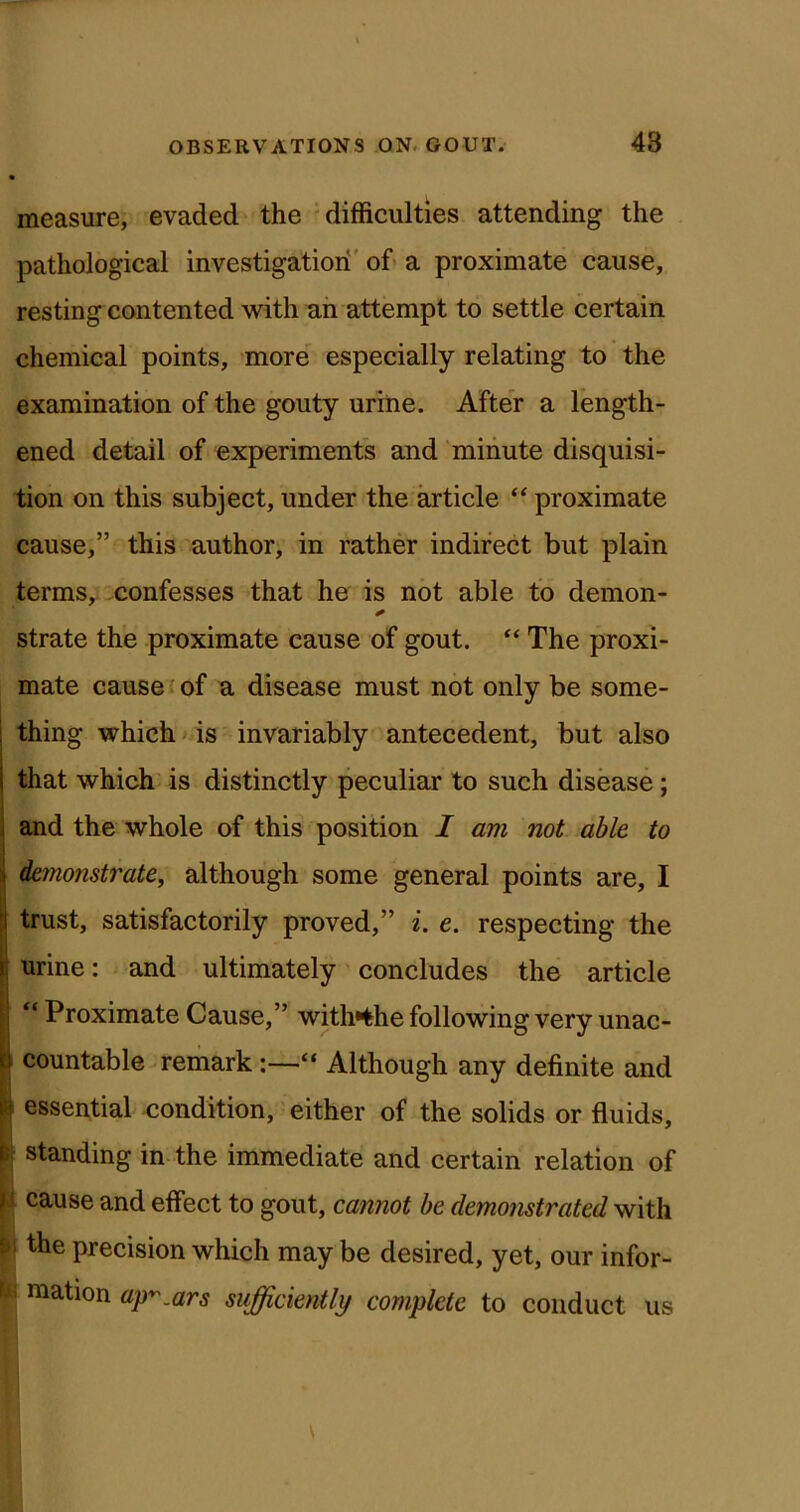 measure, evaded the 'difficulties attending the pathological investigatiori' of> a proximate cause, resting contented with an attempt to settle certain chemical points, more^ especially relating to the examination of the gouty urine. After a length- ened detail of experiments and 'minute disquisi- tion on this subject, under the article “ proximate cause,” this author, in rather indirect but plain termSy confesses that he is not able to demon- strate the proximate cause of gout. “ The proxi- mate cause- of a disease must not only be some- thing which* is invariably antecedent, but also that which is distinctly peculiar to such disease; and the whole of this position I am not able to ieinonstrate, although some general points are, I trust, satisfactorily proved,” i. e. respecting the urine: and ultimately' concludes the article “ Proximate Cause,” with*the following very unac- countable remark“ Although any definite and i essential -condition, either of the solids or fluids, standing in the immediate and certain relation of I cause and effect to gout, canjiot he demonstrated with \ the precision which may be desired, yet, our infor- ! ^ I raation ap^Mrs sufficiently complete to conduct us