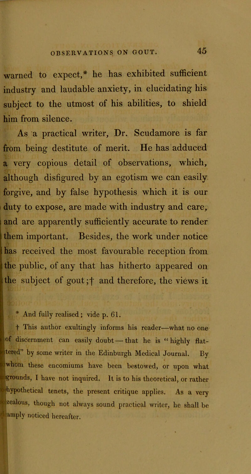 warned to expect,* he has exhibited sufficient industry and laudable anxiety, in elucidating his subject to the utmost of his abilities, to shield him from silence. As a practical writer. Dr. Scudamore is far from being destitute of merit. He has'adduced a very copious detail of observations, which, although disfigured by an egotism we can easily, forgive, and by false hypothesis which it is our I duty to expose, are made with industry and care, and are apparently sufficiently accurate to render them important. Besides, the work under notice has received the most favourable reception from the public, of any that has hitherto appeared on the subject of gout;! and therefore, the views it * And fully realised; vide p. 61. t This author exultingly informs his reader—what no one of discernment can easily doubt—that he is “highly flat- tered” by some writer in the Edinburgh Medical Journal. By whom these encomiums have been bestowed, or upon what grounds, I have not inquired. It is to his theoretical, or rather hypothetical tenets, the present critique applies. As a very zealous, though not always sound practical writer, he shall be amply noticed hereafter.