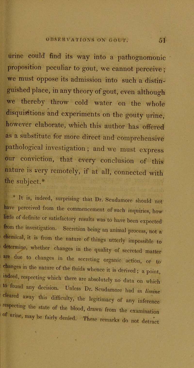 urine could find its way into a pathognomonic ' proposition peculiar to gout, we cannot perceive; we must oppose its admission into such a distin- guished place, in any theory of gout, even although we thereby throw cold water on the whole disquisitions and experiments on the gouty urine, however elaborate, which this author has offered as a substitute for more direct and comprehensive pathological investigation ; and we must express our conviction, that every conclusion of this nature is very remotely, if at all, connected with the subject.* * It is, indeed, surprising that Dr. Scudamore should not have perceived from the commencement of such inquiries, how • little of definite or satisfactory results was to have been expected from the investigation. Secretion being an animal process, not a chemical, it is from the nature of things utterly impossible to •ifetermine, whether changes in the quality of secreted matter are due to changes in the secreting organic action, or to changes in the nature of the fluids whence it is derived; a point, ■ndeed, respecting which there are absolutely no data on which to found any decision. Unless Dr. Scudamore had m Bnme cleared away this difficulty, the legitimacy of any inference ■■eapect.ng the state of the blood, drawn from the examination  «rme, may be fairly denied. These remarks do not detract