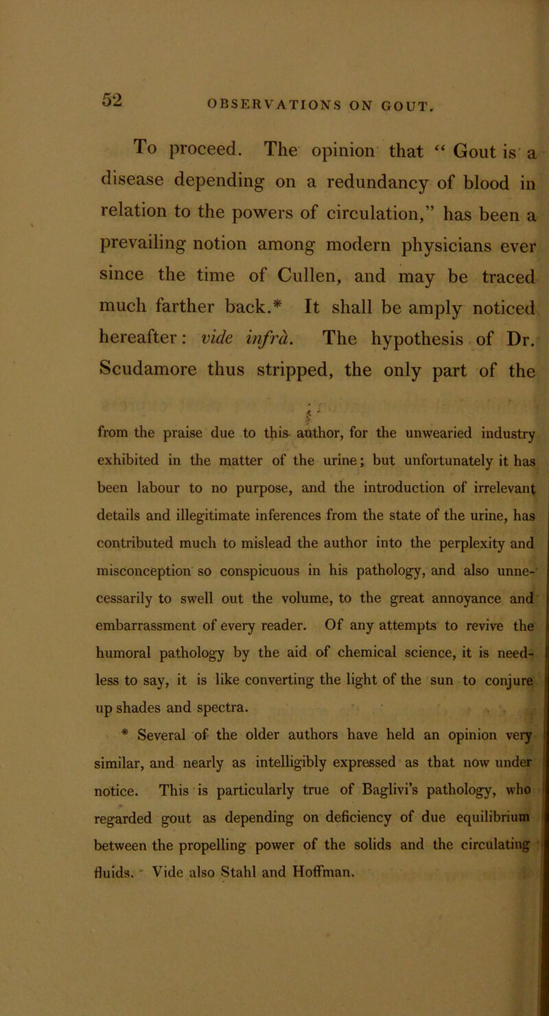 To proceed. The opinion' that “ Gout is a disease depending on a redundancy of blood in relation to the powers of circulation,” has been a prevailing notion among modern physicians ever since the time of Cullen, and may be traced much farther back.* It shall be amply noticed hereafter ; vide infrh. The hypothesis. of Dr, Scudamore thus stripped, the only part of the f' from the praise due to this- author, for the unwearied industry exhibited in the matter of the urine; but unfortunately it has been labour to no purpose, and the introduction of irrelevant details and illegitimate inferences from the state of the urine, has contributed much to mislead the author into the perplexity and misconception so conspicuous in his pathology, and also unne-' cessarily to swell out the volume, to the great annoyance and' embarrassment of every reader. Of any attempts to revive the humoral pathology by the aid of chemical science, it is need- less to say, it is like converting the light of the sun to conjure up shades and spectra. * Several of the older authors have held an opinion very similar, and nearly as intelligibly expressed as that now under notice. This is particularly true of Baglivi’s pathology, who regarded gout as depending on deficiency of due equilibrium between the propelling power of the solids and the circulating ' fluids. ■ Vide also Stahl and Hoffman.