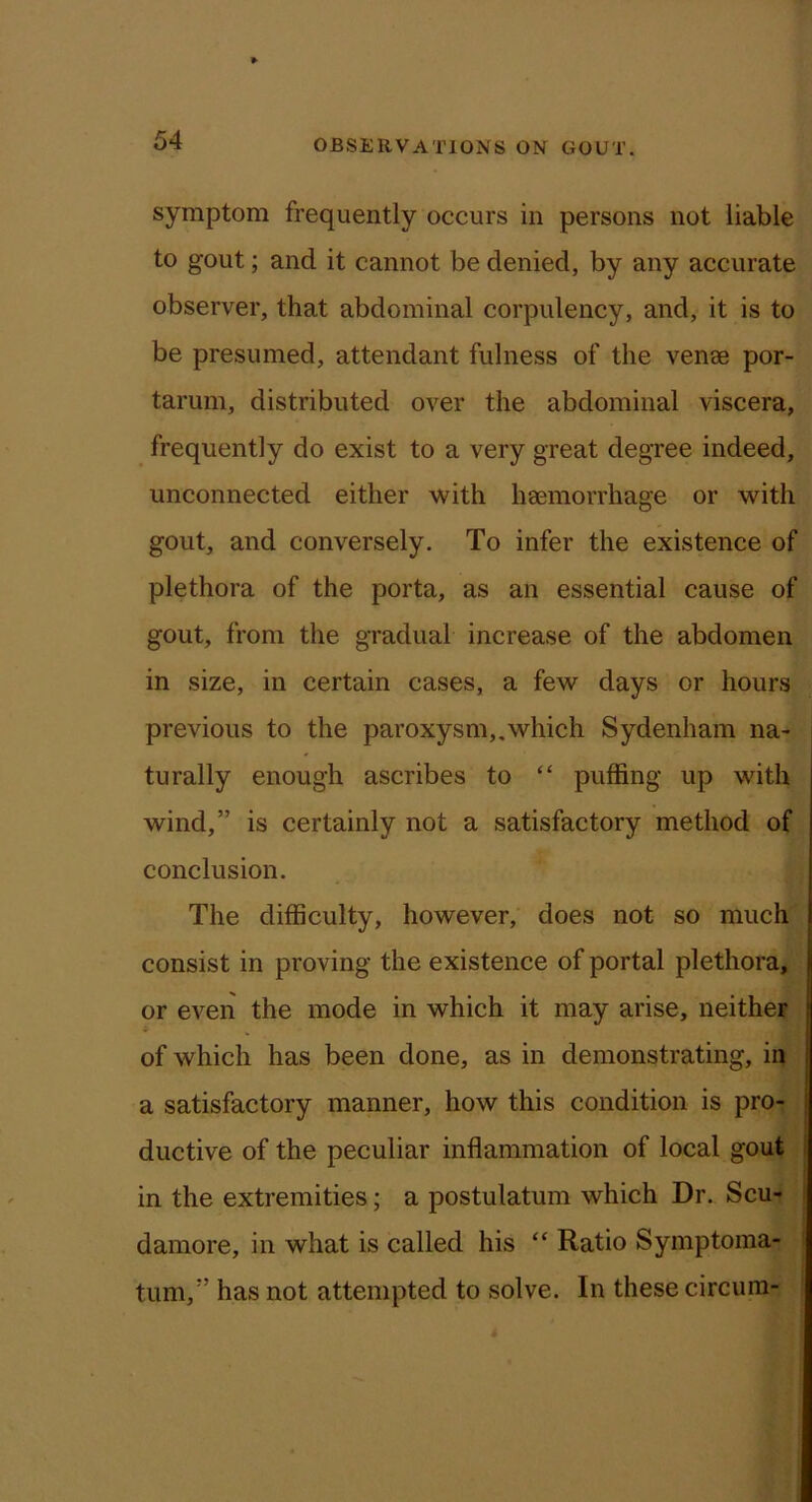 symptom frequently occurs in persons not liable to gout; and it cannot be denied, by any accurate observer, that abdominal corpulency, and, it is to be presumed, attendant fulness of the vense por- tarum, distributed over the abdominal viscera, frequently do exist to a very great degree indeed, unconnected either with haemorrhage or with gout, and conversely. To infer the existence of plethora of the porta, as an essential cause of gout, from the gradual increase of the abdomen in size, in certain cases, a few days or hours previous to the paroxysm„which Sydenham na- turally enough ascribes to “ puffing up with wind,” is certainly not a satisfactory method of conclusion. The difficulty, however, does not so much consist in proving the existence of portal plethora, or even the mode in which it may arise, neither of which has been done, as in demonstrating, in a satisfactory manner, how this condition is pro- ductive of the peculiar inflammation of local gout in the extremities; a postulatum which Dr. Scu- damore, in what is called his “ Ratio Symptoma- tum,” has not attempted to solve. In these circura-