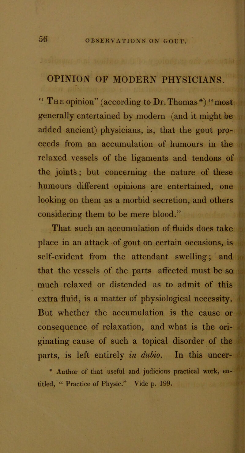 OPINION OF MODERN PHYSICIANS. “ The opinion” (according to Dr.Thomas*) “most generally entertained by modern (and it might be added ancient) physicians, is, that the gout prp- ceeds from an accumulation of humours in the relaxed vessels of the ligaments and tendons of the joints; but concerning the nature of these humours different opinions are entertained, one looking on them as a morbid secretion, and others considering them to be mere blood.” That such an accumulation of fluids does take place in an attack of gout on certain occasions, is self-evident from the attendant swelling; and . . that the vessels of the parts affected must be so much relaxed or distended as to admit of this extra fluid, is a matter of physiological necessity. < But whether the accumulation is the cause or • consequence of relaxation, and what is the ori- ginating cause of such a topical disorder of the * ■ parts, is left entirely in dubio. In this uncer- - * Author of that useful and judicious practical work, en- ■ titled, “ Practice of Physic.” Vide p. 199.